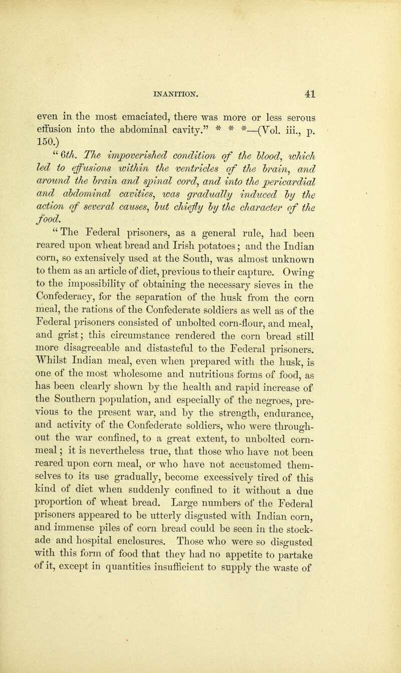 even in the most emaciated, there was more or less serous effusion into the abdominal cavity. * * *—(Vol. iii., p. 150.) 6th. The impoverished condition of the Mood, which led to effusions within the ventricles of the train, and around the train and spinal cord, and into the pericardial and abdominal cavities, was gradually induced ~by the action of several causes, hut chiefly by the character of the food. The Federal prisoners, as a general rule, had been reared upon wheat bread and Irish potatoes; and the Indian corn, so extensively used at the South, was almost unknown to them as an article of diet, previous to their capture. Owing to the impossibility of obtaining the necessary sieves in the Confederacy, for the separation of the husk from the corn meal, the rations of the Confederate soldiers as well as of the Federal prisoners consisted of unbolted corn-flour, and meal, and grist; this circumstance rendered the corn bread still more disagreeable and distasteful to the Federal prisoners. Whilst Indian meal, even when prepared with the husk, is one of the most wholesome and nutritious forms of food, as has been clearly shown by the health and rapid increase of the Southern population, and especially of the negroes, pre- vious to the present war, and by the strength, endurance, and activity of the Confederate soldiers, who were through- out the war confined, to a great extent, to unbolted corn- meal ; it is nevertheless true, that those who have not been reared upon corn meal, or who have not accustomed them- selves to its use gradually, become excessively tired of this kind of diet when suddenly confined to it without a due proportion of wheat bread. Large numbers of the Federal prisoners appeared to be utterly disgusted with Indian corn, and immense piles of corn bread could be seen in the stock- ade and hospital enclosures. Those who were so disgusted with this form of food that they had no appetite to partake of it, except in quantities insufficient to supply the waste of