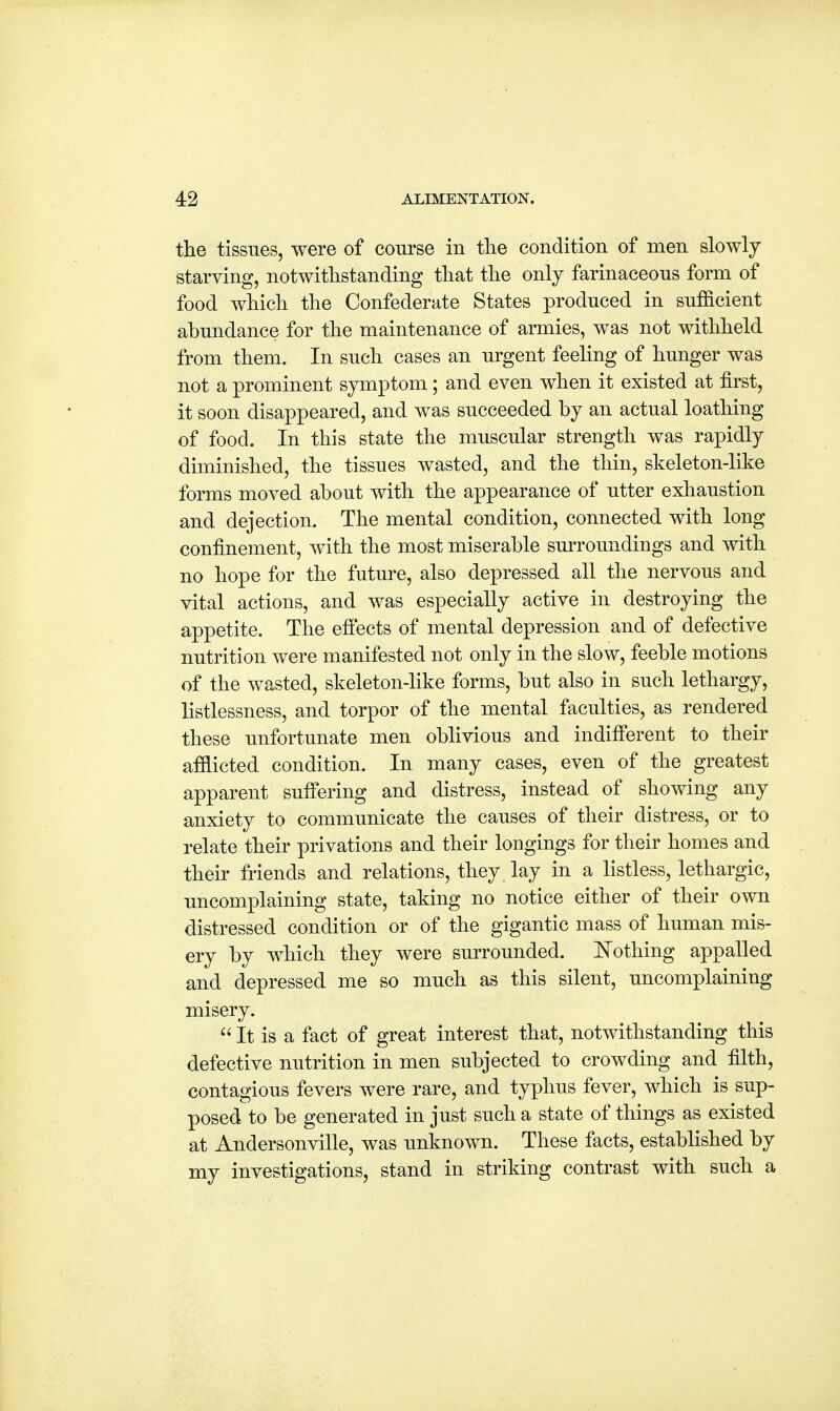 the tissues, were of course in the condition of men slowly starving, notwithstanding that the only farinaceous form of food which the Confederate States produced in sufficient abundance for the maintenance of armies, was not withheld from them. In such cases an urgent feeling of hunger was not a prominent symptom; and even when it existed at first, it soon disappeared, and was succeeded by an actual loathing of food. In this state the muscular strength was rapidly diminished, the tissues wasted, and the thin, skeleton-like forms moved about with the appearance of utter exhaustion and dejection. The mental condition, connected with long confinement, with the most miserable surroundings and with no hope for the future, also depressed all the nervous and vital actions, and was especially active in destroying the appetite. The effects of mental depression and of defective nutrition were manifested not only in the slow, feeble motions of the wasted, skeleton-like forms, but also in such lethargy, listlessness, and torpor of the mental faculties, as rendered these unfortunate men oblivious and indifferent to their afflicted condition. In many cases, even of the greatest apparent suffering and distress, instead of showing any anxiety to communicate the causes of their distress, or to relate their privations and their longings for their homes and their friends and relations, they lay in a listless, lethargic, uncomplaining state, taking no notice either of their own distressed condition or of the gigantic mass of human mis- ery by which they were surrounded. Nothing appalled and depressed me so much as this silent, uncomplaining misery.  It is a fact of great interest that, notwithstanding this defective nutrition in men subjected to crowding and filth, contagious fevers were rare, and typhus fever, which is sup- posed to be generated in just such a state of things as existed at Andersonville, was unknown. These facts, established by my investigations, stand in striking contrast with such a