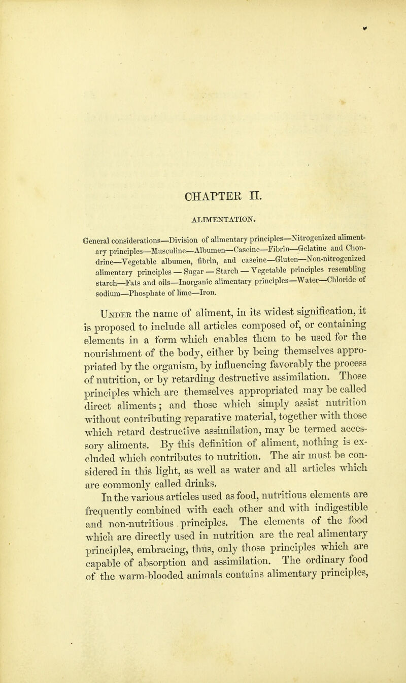 ALIMENTATION. General considerations—Division of alimentary principles—Nitrogenized aliment- ary principles—Musculine—Albumen—Caseine—Fibrin—Gelatine and Chon- drine—Vegetable albumen, fibrin, and caseine—Gluten—Non-nitrogenized alimentary principles — Sugar — Starch — Vegetable principles resembling starch—Fats and oils—Inorganic alimentary principles—Water—Chloride of sodium—Phosphate of lime—Iron. Under the name of aliment, in its widest signification, it is proposed to include all articles composed of, or containing elements in a form which enables them to be used for the nourishment of the body, either by being themselves appro- priated by the organism, by influencing favorably the process of nutrition, or by retarding destructive assimilation. Those principles which are themselves appropriated may be called direct aliments; and those which simply assist nutrition without contributing reparative material, together with those which retard destructive assimilation, may be termed acces- sory aliments. By this definition of aliment, nothing is ex- cluded which contributes to nutrition. The air must be con- sidered in this light, as well as water and all articles which are commonly called drinks. In the various articles used as food, nutritious elements are frequently combined with each other and with indigestible and non-nutritious principles. The elements of the food which are directly used in nutrition are the real alimentary principles, embracing, thus, only those principles which are capable of absorption and assimilation. The ordinary food of the warm-blooded animals contains alimentary principles,