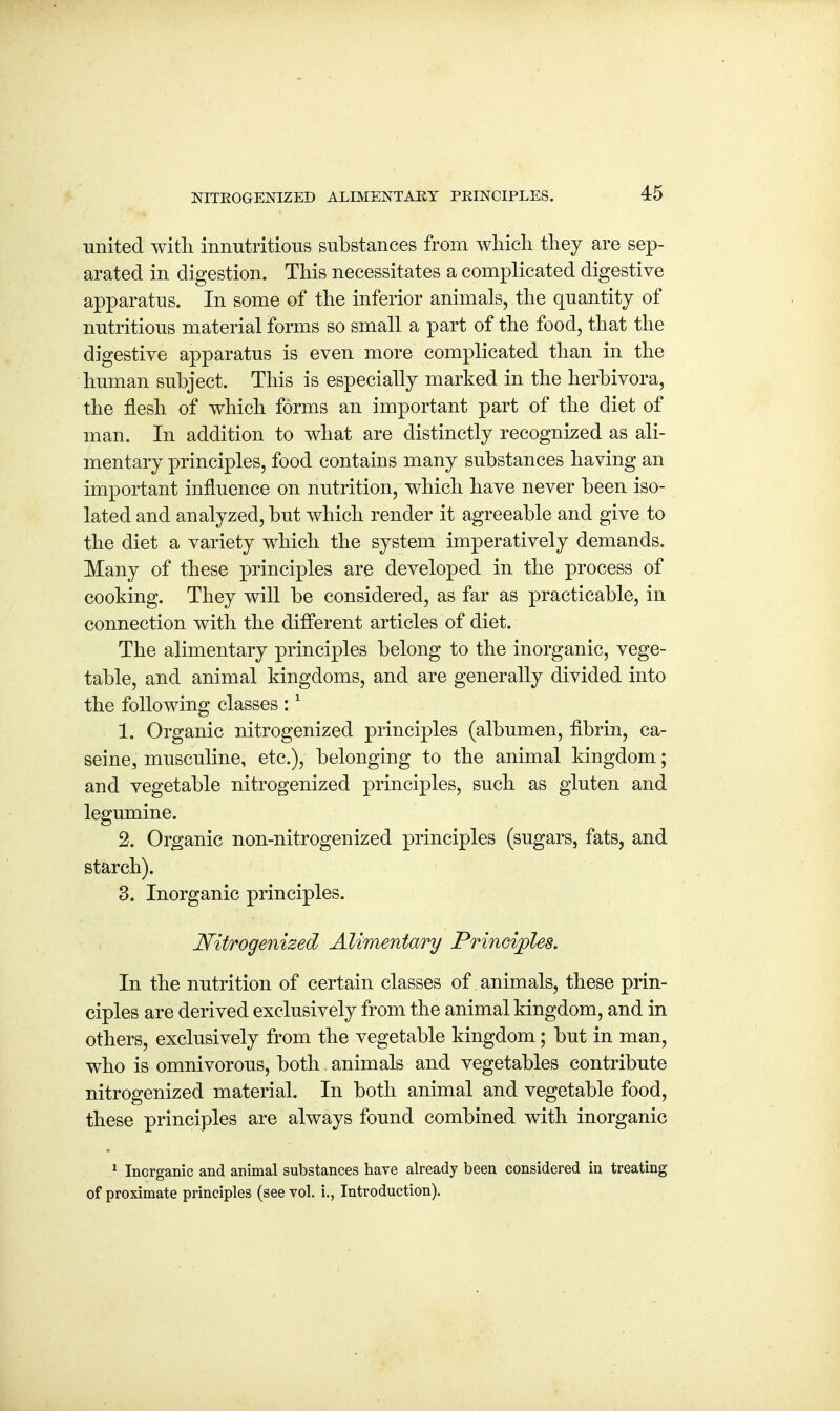 united with innutritions substances from which they are sep- arated in digestion. This necessitates a complicated digestive apparatus. In some of the inferior animals, the quantity of nutritious material forms so small a part of the food, that the digestive apparatus is even more complicated than in the human subject. This is especially marked in the herbivora, the flesh of which forms an important part of the diet of man. In addition to what are distinctly recognized as ali- mentary principles, food contains many substances having an important influence on nutrition, which have never been iso- lated and analyzed, but which render it agreeable and give to the diet a variety which the system imperatively demands. Many of these principles are developed in the process of cooking. They will be considered, as far as practicable, in connection with the different articles of diet. The alimentary principles belong to the inorganic, vege- table, and animal kingdoms, and are generally divided into the following classes :1 1. Organic nitrogenized principles (albumen, fibrin, ca- serne, musculine, etc.), belonging to the animal kingdom; and vegetable nitrogenized principles, such as gluten and legumine. 2. Organic non-nitrogenized principles (sugars, fats, and starch). 3. Inorganic principles. Nitrogenized Alimentary Principles. In the nutrition of certain classes of animals, these prin- ciples are derived exclusively from the animal kingdom, and in others, exclusively from the vegetable kingdom; but in man, who is omnivorous, both animals and vegetables contribute nitrogenized material. In both animal and vegetable food, these principles are always found combined with inorganic 1 Inorganic and animal substances have already been considered in treating of proximate principles (see vol. i., Introduction).