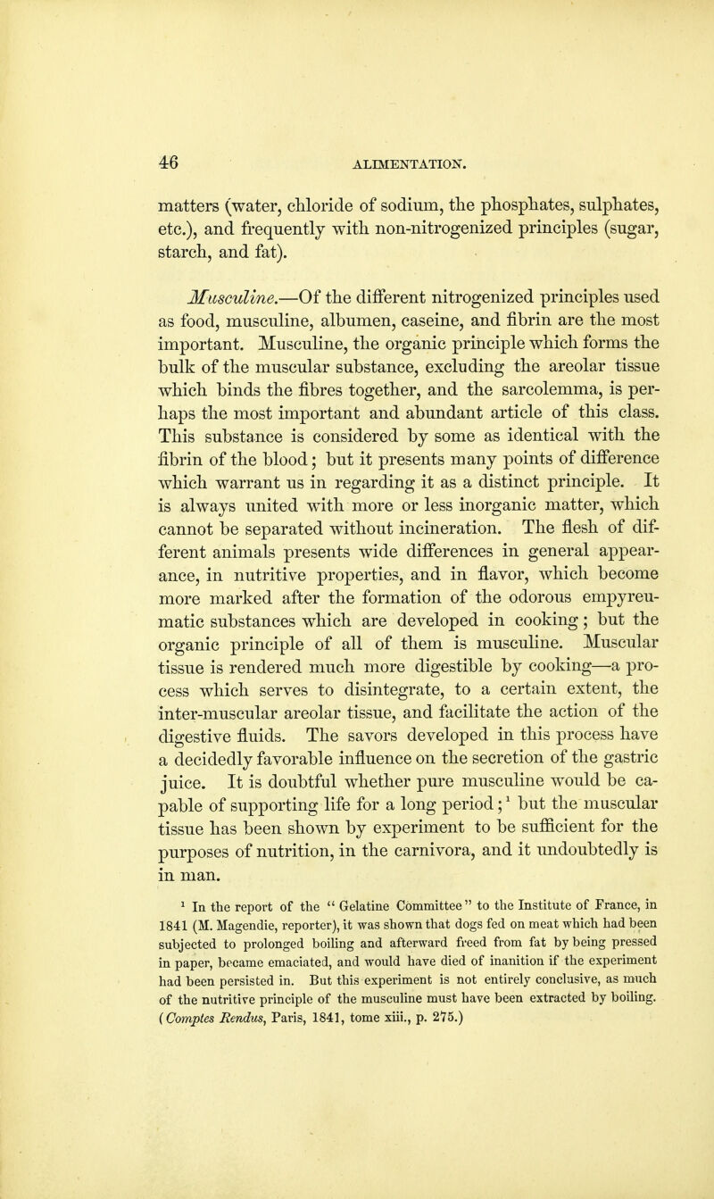 matters (water, chloride of sodium, the phosphates, sulphates, etc.), and frequently with non-nitrogenized principles (sugar, starch, and fat). Masculine.—Of the different nitrogenized principles used as food, musculine, albumen, caseine, and fibrin are the most important. Musculine, the organic principle which forms the bulk of the muscular substance, excluding the areolar tissue which binds the fibres together, and the sarcolemma, is per- haps the most important and abundant article of this class. This substance is considered by some as identical with the fibrin of the blood; but it presents many points of difference which warrant us in regarding it as a distinct principle. It is always united with more or less inorganic matter, which cannot be separated without incineration. The flesh of dif- ferent animals presents wide differences in general appear- ance, in nutritive properties, and in flavor, which become more marked after the formation of the odorous empyreu- matic substances which are developed in cooking; but the organic principle of all of them is musculine. Muscular tissue is rendered much more digestible by cooking—a pro- cess which serves to disintegrate, to a certain extent, the inter-muscular areolar tissue, and facilitate the action of the digestive fluids. The savors developed in this process have a decidedly favorable influence on the secretion of the gastric juice. It is doubtful whether pure musculine would be ca- pable of supporting life for a long period;1 but the muscular tissue has been shown by experiment to be sufficient for the purposes of nutrition, in the carnivora, and it undoubtedly is in man. 1 In the report of the  Gelatine Committee to the Institute of France, in 1841 (M. Magendie, reporter), it was shown that dogs fed on meat which had been subjected to prolonged boiling and afterward freed from fat by being pressed in paper, became emaciated, and would have died of inanition if the experiment had been persisted in. But this experiment is not entirely conclusive, as much of the nutritive principle of the musculine must have been extracted by boiling. (Comptes Eendus, Paris, 1841, tome xiii., p. 2*75.)