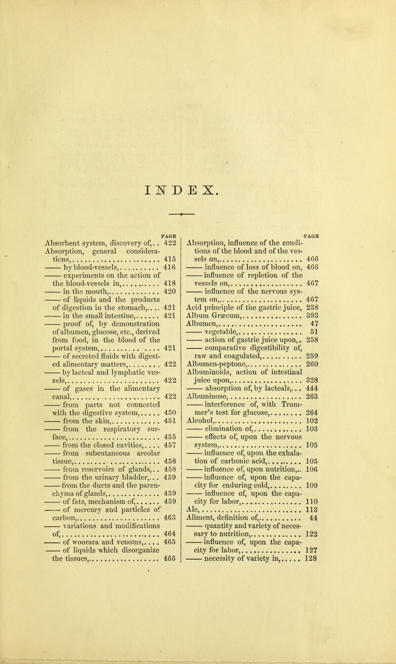 INDEX. PAGE Absorbent system, discovery of,.. 422 Absorption, general considera- tions, 415 by blood-vessels, 416 experiments on the action of the blood-vessels in, 418 in the mouth, 420 of liquids and the products of digestion in the stomach, 421 in the small intestine, 421 proof of, by demonstration of albumen, glucose, etc., derived from food, in the blood of the portal system, .... 421 of secreted fluids with digest- ed alimentary matters, 422 by lacteal and lymphatic ves- sels, 422 of gases in the alimentary canal, , 422 from parts not connected with the digestive system, 450 from the skin, 451 from the respiratory sur- face, 455 from the closed cavities,.... 457 from subcutaneous areolar tissue, 458 from reservoirs of glands,. . 458 from the urinary bladder,... 459 from the ducts and the paren- chyma of glands, 459 of fats, mechanism of, 459 of mercury and particles of carbon, 463 variations and modifications of, 464 of woorara and venoms, 465 of liquids which disorganize the tissues, 466 PAGB Absorption, influence of the condi- tions of the blood and of the ves- sels on, 466 influence of loss of blood on, 466 influence of repletion of the vessels on, 467 influence of the nervous sys- tem on, 467 Acid principle of the gastric juice, 238 Album Grascum, 393 Albumen, 47 vegetable, 51 action of gastric juice upon,. 258 comparative digestibility of, raw and coagulated, 259 Albumen-peptone, 260 Albuminoids, action of intestinal juice upon, 328 absorption of, by lacteals,... 444 Albuminose, 263 interference of, with Trom- mer's test for glucose, 264 Alcohol, 102 —i— elimination of, 103 effects of, upon the nervous system, 105 influence of, upon the exhala- tion of carbonic acid, 105 influence of, upon nutrition,.. 106 influence of, upon the capa- city for enduring cold, 109 influence of, upon the capa- city for labor, 110 Ale, 113 Aliment, definition of, 44 quantity and variety of neces- sary to nutrition, 122 influence of, upon the capa- city for labor,. 127 necessity of variety in, 128