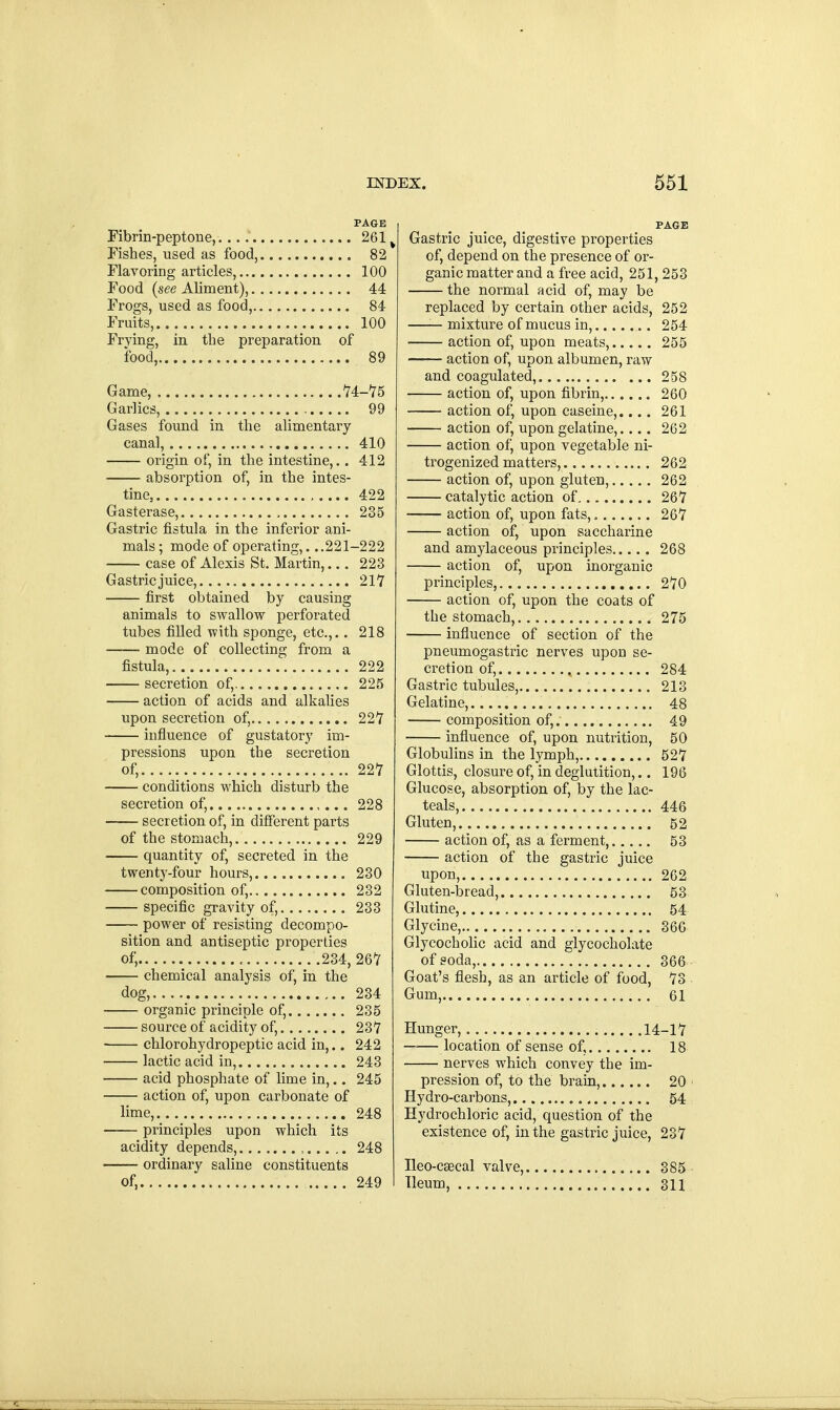 Fibrin-peptone,.... 261 v Fishes, used as food, 82 Flavoring articles, 100 Food (see Aliment), 44 Frogs, used as food, 84 Fruits, 100 Frying, in the preparation of food, 89 Game, , 14-15 Garlics, 99 Gases found in the alimentary canal, 410 origin of, in the intestine,.. 412 absorption of, in the intes- tine, , 422 Gasterase, , 235 Gastric fistula in the inferior ani- mals ; mode of operating,. ..221-222 case of Alexis St. Martin,... 223 Gastric juice, 217 first obtained by causing animals to swallow perforated tubes filled with sponge, etc.,.. 218 mode of collecting from a fistula, 222 secretion of, 225 action of acids and alkalies upon secretion of, 22V influence of gustatory im- pressions upon the secretion of, 227 conditions which disturb the secretion of, 228 secretion of, in different parts of the stomach, 229 quantity of, secreted in the twenty-four hours, 230 composition of, 232 specific gravity of, 233 power of resisting decompo- sition and antiseptic properties of, 234, 267 chemical analysis of, in the dog, . 234 organic principle of, 235 source of acidity of, 237 chlorohydropeptic acid in,.. 242 lactic acid in, 243 acid phosphate of lime in,.. 245 action of, upon carbonate of lime, 248 principles upon which its acidity depends, , 248 ordinary saline constituents of, 249 PAGE Gastric juice, digestive properties of, depend on the presence of or- ganic matter and a free acid, 251, 253 the normal acid of, may be replaced by certain other acids, 252 —— mixture of mucus in, 254 action of, upon meats, 255 action of, upon albumen, raw and coagulated, 258 action of, upon fibrin, 260 action of, upon caseine,.... 261 action of, upon gelatine,.... 262 action of, upon vegetable ni- trogenized matters, 262 action of, upon gluten, 262 catalytic action of 267 action of, upon fats, 267 action of, upon saccharine and amylaceous principles 268 action of, upon inorganic principles, 270 action of, upon the coats of the stomach, 275 influence of section of the pneumogastric nerves upon se- cretion of, 284 Gastric tubules, 213 Gelatine, 48 composition of, 49 influence of, upon nutrition, 50 Globulins in the lymph, 527 Glottis, closure of, in deglutition,.. 196 Glucose, absorption of, by the lac- teals, 446 Gluten, 52 action of, as a ferment, 53 action of the gastric juice upon, 262 Gluten-bread, 53 Glutine, 54 Glycine, 366 Glycocholic acid and glycocholate of soda, 366 Goat's flesh, as an article of food, 73 Gum, 61 Hunger, 14-17 location of sense of, 18 nerves which convey the im- pression of, to the brain, 20 Hydro-carbons, 54 Hydrochloric acid, question of the existence of, in the gastric juice, 237 Ileo-csecal valve, 385 Ileum, 311