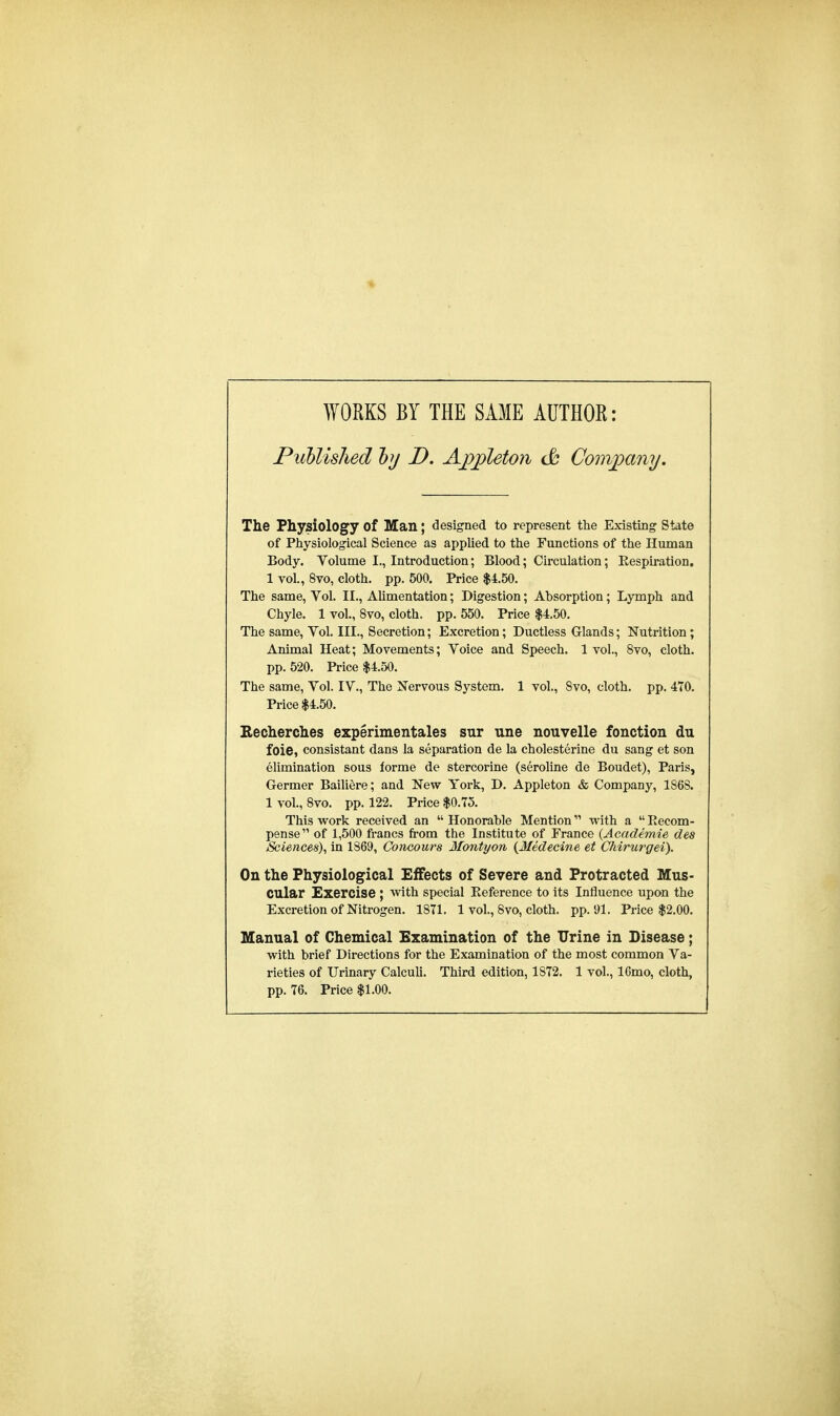 WORKS BY THE SAME AUTHOR: Published by D. Ajppleton & Company. The Physiology Of Man; designed to represent the Existing State of Physiological Science as applied to the Functions of the Human Body. Volume L, Introduction; Blood; Circulation; Bespiration. 1 vol., 8vo, cloth, pp. 500. Price $4.50. The same, Vol. II., Alimentation; Digestion; Absorption; Lymph and Chyle. 1 vol., 8vo, cloth, pp. 550. Price $4.50. The same, Vol. III., Secretion; Excretion; Ductless Glands; Nutrition; Animal Heat; Movements; Voice and Speech. 1vol., 8vo, cloth. pp. 520. Price $4.50. The same, Vol. IV., The Nervous System. 1 vol., 8vo, cloth, pp. 470. Price $4.50. Recherches experimentales sur une nouvelle fonction du foie, consistant dans la separation de la cholesterine du sang et son elimination sous forme de stercorine (seroline de Boudet), Paris, Germer Bailiere; and New York, D. Appleton & Company, 1S6S. 1 vol., 8vo. pp. 122. Price $0.75. This work received an Honorable Mention with a Eecom- pense of 1,500 francs from the Institute of France (Academie des Sciences), in 1869, Concours Montyon (Jfedecine et Chirurgei). On the Physiological Effects of Severe and Protracted Mus- cular Exercise ; with special Beference to its Influence upon the Excretion of Nitrogen. 1871. 1 vol., 8vo, cloth, pp.91. Price $2.00. Manual of Chemical Examination of the Urine in Disease; with brief Directions for the Examination of the most common Va- rieties of Urinary Calculi. Third edition, 1S72. 1 vol., 16mo, cloth, pp.76. Price $1.00.