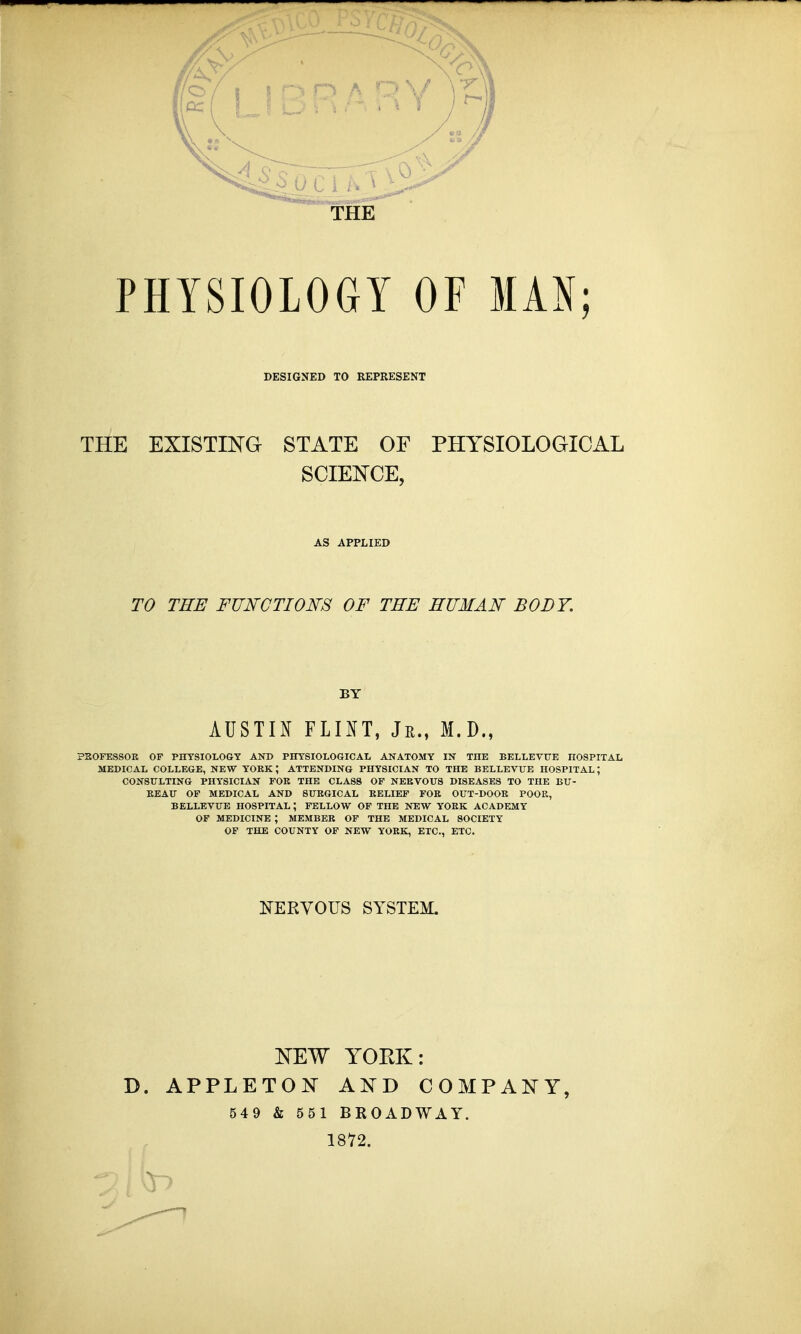 THE PHYSIOLOGY OF MAN; DESIGNED TO REPRESENT THE EXISTING STATE OF PHYSIOLOGICAL SCIENCE, AS APPLIED TO THE FUNCTIONS OF THE HUMAN BODY. BY AUSTIN FLINT, Jr., M.D., PROFESSOR OF PHYSIOLOGY AND PHYSIOLOGICAL ANATOMY IN THE BELLEVTXE HOSPITAL MEDICAL COLLEGE, NEW YOKK \ ATTENDING PHYSICIAN TO THE BELLEVUE HOSPITAL J CONSULTING PHYSICIAN FOR THE CLASS OF NERVOUS DISEASES TO THE BU- REAU OF MEDICAL AND SURGICAL RELIEF FOR OUT-DOOR POOR, BELLEVUE HOSPITAL ; FELLOW OF THE NEW YORK ACADEMY OF MEDICINE ; MEMBER OF THE MEDICAL SOCIETY OF THE COUNTY OF NEW YORK, ETC., ETC. NERVOUS SYSTEM. NEW YORK: D. APPLETON AND COMPANY, 549 & 551 BROADWAY. 1872.