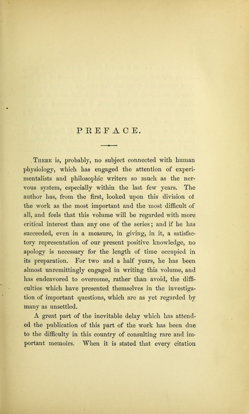 PEEFAOE. .There is, probably, no subject connected with human physiology, which has engaged the attention of experi- mentalists and philosophic writers so much as the ner- vous system, especially within the last few years. The author has, from the first, looked upon this division of the work as the most important and the most difficult of all, and feels that this volume will be regarded with more critical interest than any one of the series; and if he has succeeded, even in a measure, in giving, in it, a satisfac- tory representation of our present positive knowledge, no apology is necessary for the length of time occupied in its preparation. For two and a half years, he has been almost unremittingly engaged in writing this volume, and has endeavored to overcome, rather than avoid, the diffi- culties which have presented themselves in the investiga- tion of important questions, which are as yet regarded by many as unsettled. A great part of the inevitable delay which has attend- ed the publication of this part of the work has been due to the difficulty in this country of consulting rare and im- portant memoirs. When it is stated that every citation