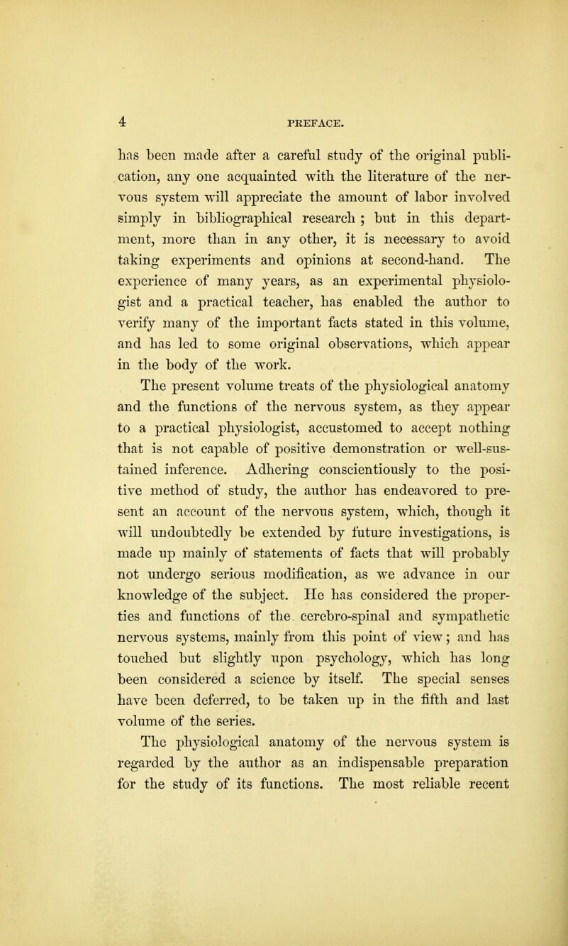 has been made after a careful study of the original publi- cation, any one acquainted with the literature of the ner- vous system will appreciate the amount of labor involved simply in bibliographical research ; but in this depart- ment, more than in any other, it is necessary to avoid taking experiments and opinions at second-hand. The experience of many years, as an experimental physiolo- gist and a practical teacher, has enabled the author to verify many of the important facts stated in this volume, and has led to some original observations, which appear in the body of the work. The present volume treats of the physiological anatomy and the functions of the nervous system, as they appear to a practical physiologist, accustomed to accept nothing that is not capable of positive demonstration or well-sus- tained inference. Adhering conscientiously to the posi- tive method of study, the author has endeavored to pre- sent an account of the nervous system, which, though it will undoubtedly be extended by future investigations, is made up mainly of statements of facts that will probably not undergo serious modification, as we advance in our knowledge of the subject. He has considered the proper- ties and functions of the cerebro-spinal and sympathetic nervous systems, mainly from this point of view; and has touched but slightly upon psychology, which has long been considered a science by itself. The special senses have been deferred, to be taken up in the fifth and last volume of the series. The physiological anatomy of the nervous system is regarded by the author as an indispensable preparation for the study of its functions. The most reliable recent