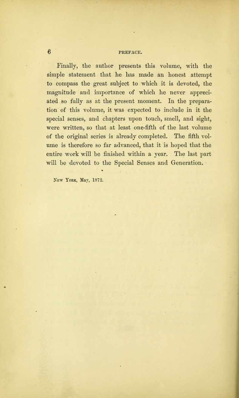 Finally, the author presents this volume, with the simple statement that he has made an honest attempt to compass the great subject to which it is devoted, the magnitude and importance of which he never appreci- ated so fully as at the present moment. In the prepara- tion of this volume, it was expected to include in it the special senses, and chapters upon touch, smell, and sight, were written, so that at least one-fifth of the last volume of the original series is already completed. The fifth vol- ume is therefore so far advanced, that it is hoped that the entire work will be finished within a year. The last part will be devoted to the Special Senses and Generation. New York, May, 1872.