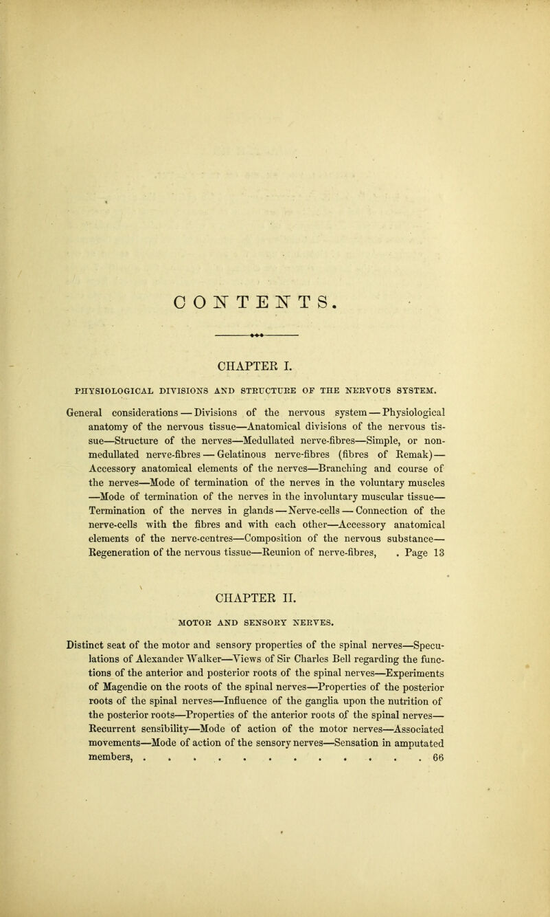 CONTENTS. CHAPTER I. PHYSIOLOGICAL DIVISIONS AND STRUCTURE OF THE NERVOUS SYSTEM. General considerations — Divisions of the nervous system — Physiological anatomy of the nervous tissue—Anatomical divisions of the nervous tis- sue—Structure of the nerves—Medullated nerve-fibres—Simple, or non- medullated nerve-fibres — Gelatinous nerve-fibres (fibres of Remak) — Accessory anatomical elements of the nerves—Branching and course of the nerves—Mode of termination of the nerves in the voluntary muscles —Mode of termination of the nerves in the involuntary muscular tissue— Termination of the nerves in glands—Nerve-cells — Connection of the nerve-cells with the fibres and with each other—Accessory anatomical elements of the nerve-centres—Composition of the nervous substance— Regeneration of the nervous tissue—Reunion of nerve-fibres, . Page 13 CHAPTER II. MOTOR AND SENSORY NERVES. Distinct seat of the motor and sensory properties of the spinal nerves—Specu- lations of Alexander Walker—Views of Sir Charles Bell regarding the func- tions of the anterior and posterior roots of the spinal nerves—Experiments of Magendie on the roots of the spinal nerves—Properties of the posterior roots of the spinal nerves—Influence of the ganglia upon the nutrition of the posterior roots—Properties of the anterior roots of the spinal nerves— Recurrent sensibility—Mode of action of the motor nerves—Associated movements—Mode of action of the sensory nerves—Sensation in amputated members, . . . .66