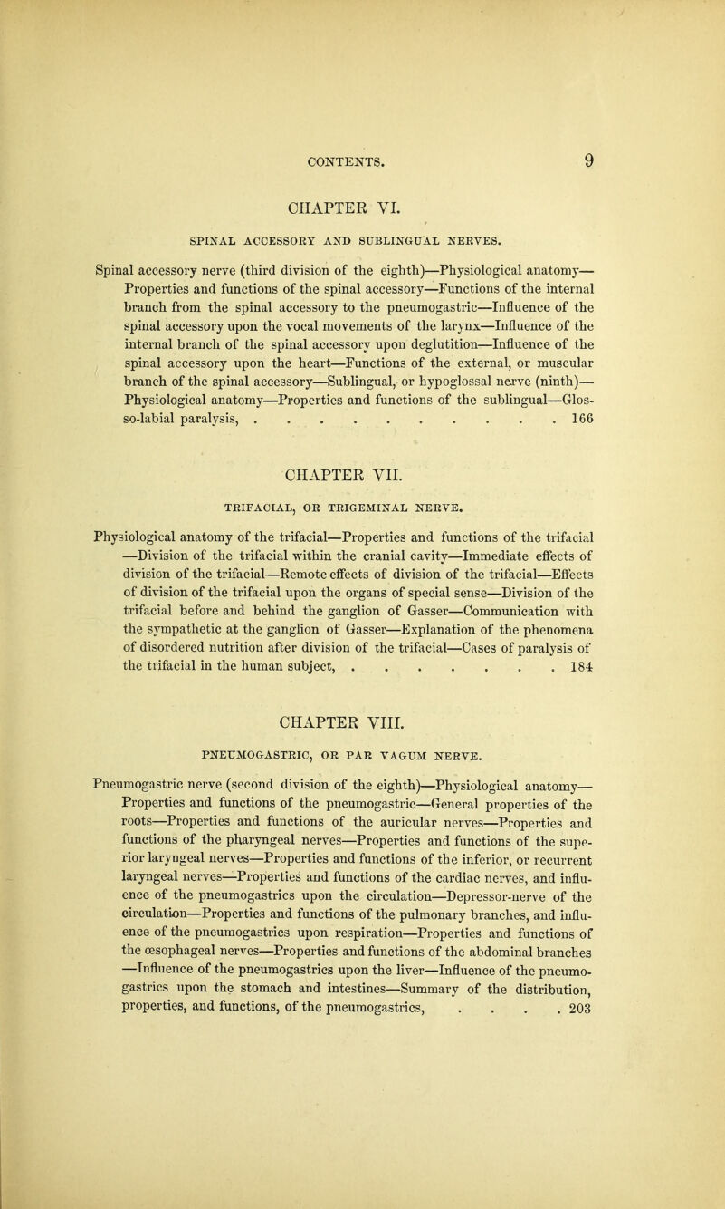 CHAPTER VI. SPINAL ACCESSOEY AND SUBLINGUAL NEEVES. Spinal accessory nerve (third division of the eighth)—Physiological anatomy— Properties and functions of the spinal accessory—Functions of the internal branch from the spinal accessory to the pneumogastric—Influence of the spinal accessory upon the vocal movements of the larynx—Influence of the internal branch of the spinal accessory upon deglutition—Influence of the spinal accessory upon the heart—Functions of the external, or muscular branch of the spinal accessory—Sublingual, or hypoglossal nerve (ninth)— Physiological anatomy—Properties and functions of the sublingual—Glos- so-labial paralysis, 166 CHAPTER VII. TEIFACIAL, OE TEIGEMINAL NEEVE. Physiological anatomy of the trifacial—Properties and functions of the trifacial —Division of the trifacial within the cranial cavity—Immediate effects of division of the trifacial—Remote effects of division of the trifacial—Effects of division of the trifacial upon the organs of special sense—Division of the trifacial before and behind the ganglion of Gasser—Communication with the sympathetic at the ganglion of Gasser—Explanation of the phenomena of disordered nutrition after division of the trifacial—Cases of paralysis of the trifacial in the human subject, 184 CHAPTER VIII. PNEUMOGASTEIC, OE PAE VAGUM NEEVE. Pneumogastric nerve (second division of the eighth)—Physiological anatomy— Properties and functions of the pneumogastric—General properties of the roots—Properties and functions of the auricular nerves—Properties and functions of the pharyngeal nerves—Properties and functions of the supe- rior laryngeal nerves—Properties and functions of the inferior, or recurrent laryngeal nerves—Properties and functions of the cardiac nerves, and influ- ence of the pneumogastrics upon the circulation—Depressor-nerve of the circulation—Properties and functions of the pulmonary branches, and influ- ence of the pneumogastrics upon respiration—Properties and functions of the oesophageal nerves—Properties and functions of the abdominal branches —Influence of the pneumogastrics upon the liver—Influence of the pneumo- gastrics upon the stomach and intestines—Summary of the distribution, properties, and functions, of the pneumogastrics, .... 203