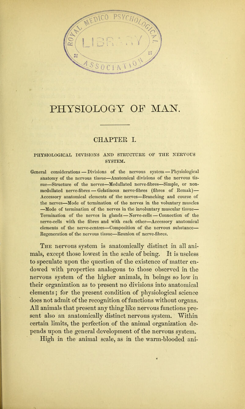 PHYSIOLOGY OF MAN. CHAPTER I. PHYSIOLOGICAL DIVISIONS AND STRUCTURE OF THE NERVOUS SYSTEM. General considerations — Divisions of the nervous system — Physiological anatomy of the nervous tissue—Anatomical divisions of the nervous tis- sue—Structure of the nerves—Medullated nerve-fibres—Simple, or non- medullated nerve-fibres — Gelatinous nerve-fibres (fibres of Kemak)— Accessory anatomical elements of the nerves—Branching and course of the nerves—Mode of termination of the nerves in the voluntary muscles —Mode of termination of the nerves in the involuntary muscular tissue— Termination of the nerves in glands — Nerve-cells — Connection of the nerve-cells with the fibres and with each other—Accessory anatomical elements of the nerve-centres—Composition of the nervous substance— Eegeneration of the nervous tissue—Reunion of nerve-fibres. The nervous system is anatomically distinct in all ani- mals, except those lowest in the scale of being. It is useless to speculate upon the question of the existence of matter en- dowed with properties analogous to those observed in the nervous system of the higher animals, in beings so low in their organization as to present no divisions into anatomical elements; for the present condition of physiological science does not admit of the recognition of functions without organs. All animals that present any thing like nervous functions pre- sent also an anatomically distinct nervous system. Within certain limits, the perfection of the animal organization de- pends upon the general development of the nervous system. High in the animal scale, as in the warm-blooded ani-