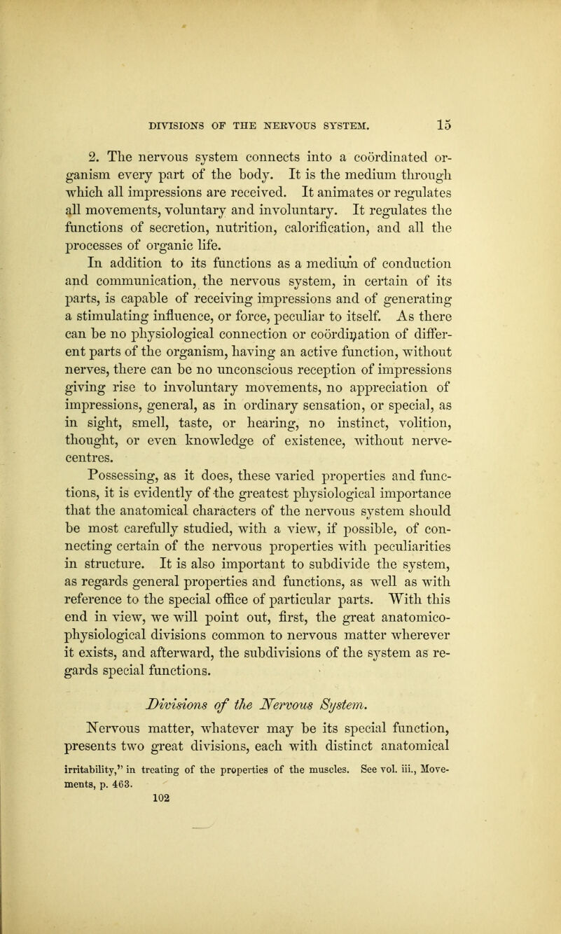 2. The nervous system connects into a coordinated or- ganism every part of the body. It is the medium through which all impressions are received. It animates or regulates all movements, voluntary and involuntary. It regulates the functions of secretion, nutrition, calorification, and all the processes of organic life. In addition to its functions as a medium of conduction and communication, the nervous system, in certain of its parts, is capable of receiving impressions and of generating a stimulating influence, or force, peculiar to itself. As there can be no physiological connection or coordination of differ- ent parts of the organism, having an active function, without nerves, there can be no unconscious reception of impressions giving rise to involuntary movements, no appreciation of impressions, general, as in ordinary sensation, or special, as in sight, smell, taste, or hearing, no instinct, volition, thought, or even knowledge of existence, without nerve- centres. Possessing, as it does, these varied properties and func- tions, it is evidently of the greatest physiological importance that the anatomical characters of the nervous system should be most carefully studied, with a view, if possible, of con- necting certain of the nervous properties with peculiarities in structure. It is also important to subdivide the system, as regards general properties and functions, as well as with reference to the special office of particular parts. With this end in view, we will point out, first, the great anatomico- physiological divisions common to nervous matter wherever it exists, and afterward, the subdivisions of the system as re- gards special functions. Divisions of the Nervous System. Nervous matter, whatever may be its special function, presents two great divisions, each with distinct anatomical irritability, in treating of the properties of the muscles. See vol. iii., Move- ments, p. 463. 102