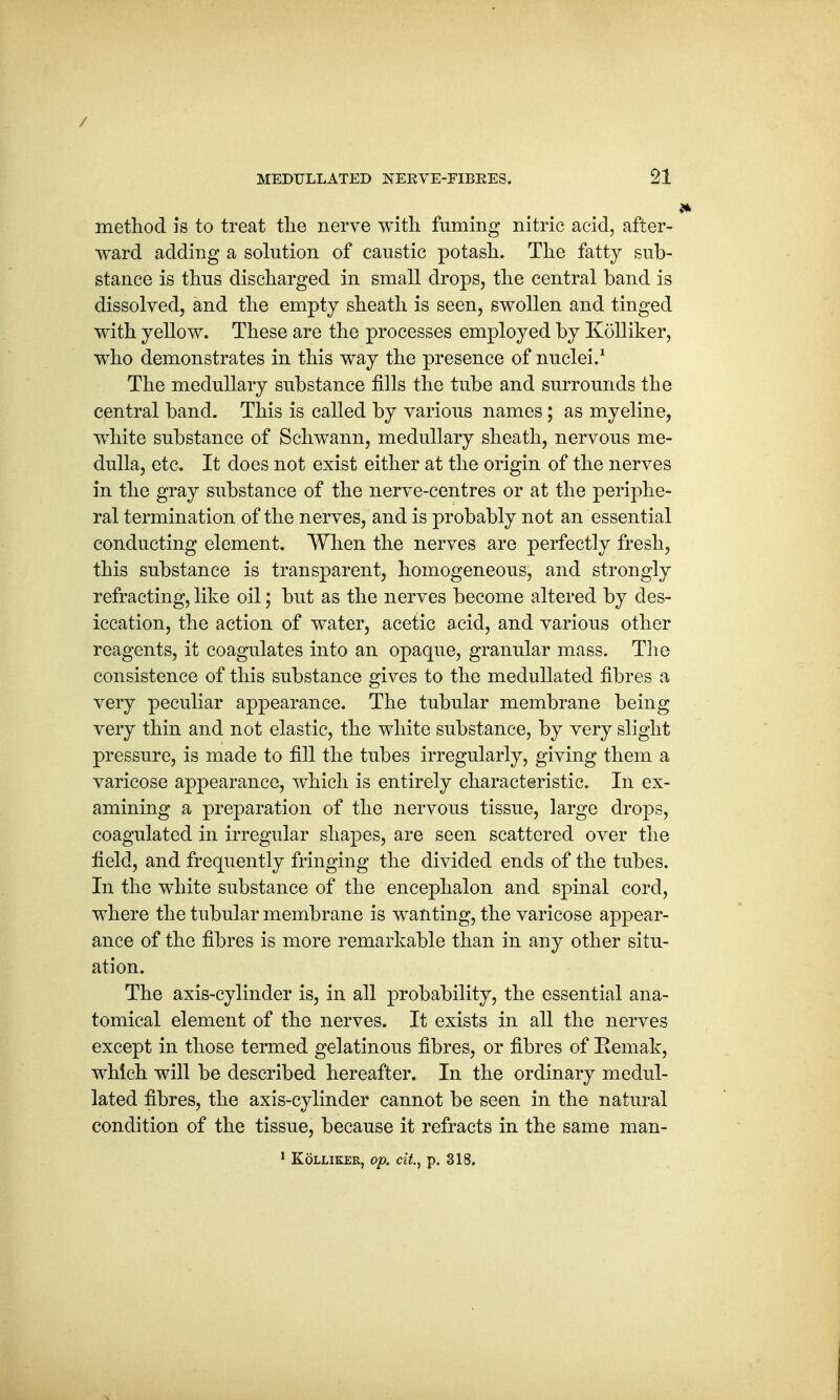 / MEDULLATED NEKVE-FIBKES. 21 J* method is to treat the nerve with fuming nitric acid, after- ward adding a solution of caustic potash. The fatty sub- stance is thus discharged in small drops, the central band is dissolved, and the empty sheath is seen, swollen and tinged with yellow. These are the processes employed by Kolliker, who demonstrates in this way the presence of nuclei.1 The medullary substance fills the tube and surrounds the central band. This is called by various names; as myeline, white substance of Schwann, medullary sheath, nervous me- dulla, etc. It does not exist either at the origin of the nerves in the gray substance of the nerve-centres or at the periphe- ral termination of the nerves, and is probably not an essential conducting element. When the nerves are perfectly fresh, this substance is transparent, homogeneous, and strongly refracting, like oil; but as the nerves become altered by des- iccation, the action of water, acetic acid, and various other reagents, it coagulates into an opaque, granular mass. The consistence of this substance gives to the medullated fibres a very peculiar appearance. The tubular membrane being very thin and not elastic, the white substance, by very slight pressure, is made to fill the tubes irregularly, giving them a varicose appearance, which is entirely characteristic. In ex- amining a preparation of the nervous tissue, large drops, coagulated in irregular shapes, are seen scattered over the field, and frequently fringing the divided ends of the tubes. In the white substance of the encephalon and spinal cord, where the tubular membrane is wanting, the varicose appear- ance of the fibres is more remarkable than in any other situ- ation. The axis-cylinder is, in all probability, the essential ana- tomical element of the nerves. It exists in all the nerves except in those termed gelatinous fibres, or fibres of Eemak, which will be described hereafter. In the ordinary medul- lated fibres, the axis-cylinder cannot be seen in the natural condition of the tissue, because it refracts in the same man-