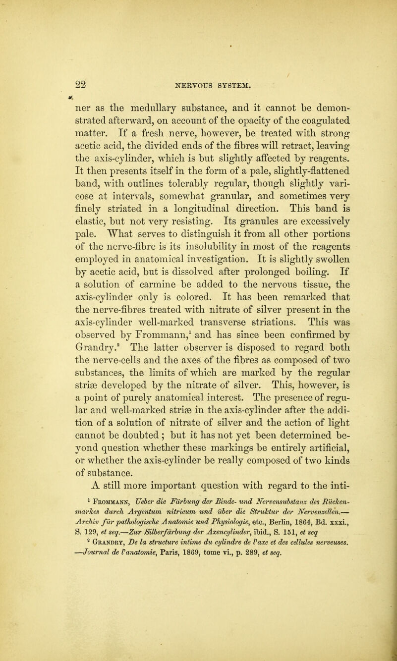 ner as the medullary substance, and it cannot be demon- strated afterward, on account of the opacity of the coagulated matter. If a fresh nerve, however, be treated with strong acetic acid, the divided ends of the fibres will retract, leaving the axis-cylinder, which is but slightly affected by reagents. It then presents itself in the form of a pale, slightly-flattened band, with outlines tolerably regular, though slightly vari- cose at intervals, somewhat granular, and sometimes very finely striated in a longitudinal direction. This band is elastic, but not very resisting. Its granules are excessively pale. What serves to distinguish it from all other portions of the nerve-fibre is its insolubility in most of the reagents employed in anatomical investigation. It is slightly swollen by acetic acid, but is dissolved after prolonged boiling. If a solution of carmine be added to the nervous tissue, the axis-cylinder only is colored. It has been remarked that the nerve-fibres treated with nitrate of silver present in the axis-cylinder well-marked transverse striations. This was observed by Frommann,1 and has since been confirmed by Grandry.2 The latter observer is disposed to regard both the nerve-cells and the axes of the fibres as composed of two substances, the limits of which are marked by the regular striae developed by the nitrate of silver. This, however, is a point of purely anatomical interest. The presence of regu- lar and well-marked striae in the axis-cylinder after the addi- tion of a solution of nitrate of silver and the action of light cannot be doubted ; but it has not yet been determined be- yond question whether these markings be entirely artificial, or whether the axis-cylinder be really composed of two kinds of substance. A still more important question with regard to the inti- 1 Frommann, Ueber die Fdrbung der Binde- und Nervensubstanz des Rucken- markes durch Argentum nitricum und uber die Struklur der Nervenzellen.— Archiv furpathologische Anatomie und Physiologie, etc., Berlin, 1864, Bd. xxxi., S. 129, et seq.—Zur Silberfdrbung der Axencylinder, ibid., S. 151, et seq 2 Grandry, De la structure intime du cylindre de Vaxe et des cellules nerveuses. —Journal de Vanatomie, Paris, 1889, tome vi., p. 289, et seq.