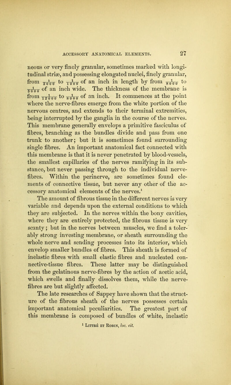 neons or very finely granular, sometimes marked with longi- tudinal striae, and possessing elongated nuclei, finely granular, from a 0\ 0- to 1 ^ () of an inch in length by from -g-oVo to ■jnftnr °f an mcn wide. The thickness of the membrane is from T^00 to -g-o o °f an inch. It commences at the point where the nerve-fibres emerge from the white portion of the nervous centres, and extends to their terminal extremities, being interrupted by the ganglia in the course of the nerves. This membrane generally envelops a primitive fasciculus of fibres, branching as the bundles divide and pass from one trunk to another; but it is sometimes found surrounding single fibres. An important anatomical fact connected with this membrane is that it is never penetrated by blood-vessels, the smallest capillaries of the nerves ramifying in its sub- stance, but never passing through to the individual nerve- fibres. Within the perinerve, are sometimes found ele- ments of connective tissue, but never any other of the ac- cessory anatomical elements of the nerves.1 The amount of fibrous tissue in the different nerves is very variable and depends upon the external conditions to which they are subjected. In the nerves within the bony cavities, where they are entirely protected, the fibrous tissue is very scanty; but in the nerves between muscles, we find a toler- ably strong investing membrane, or sheath surrounding the whole nerve and sending processes into its interior, which envelop smaller bundles of fibres. This sheath is formed of inelastic fibres with small elastic fibres and nucleated con- nective-tissue fibres. These latter may be distinguished from the gelatinous nerve-fibres by the action of acetic acid, which swells and finally dissolves them, while the nerve- fibres are but slightly affected. The late researches of Sappey have shown that the struct- ure of the fibrous sheath of the nerves possesses certain important anatomical peculiarities. The greatest part of this membrane is composed of bundles of white, inelastic 1 Littre et Robin, loc. cit.