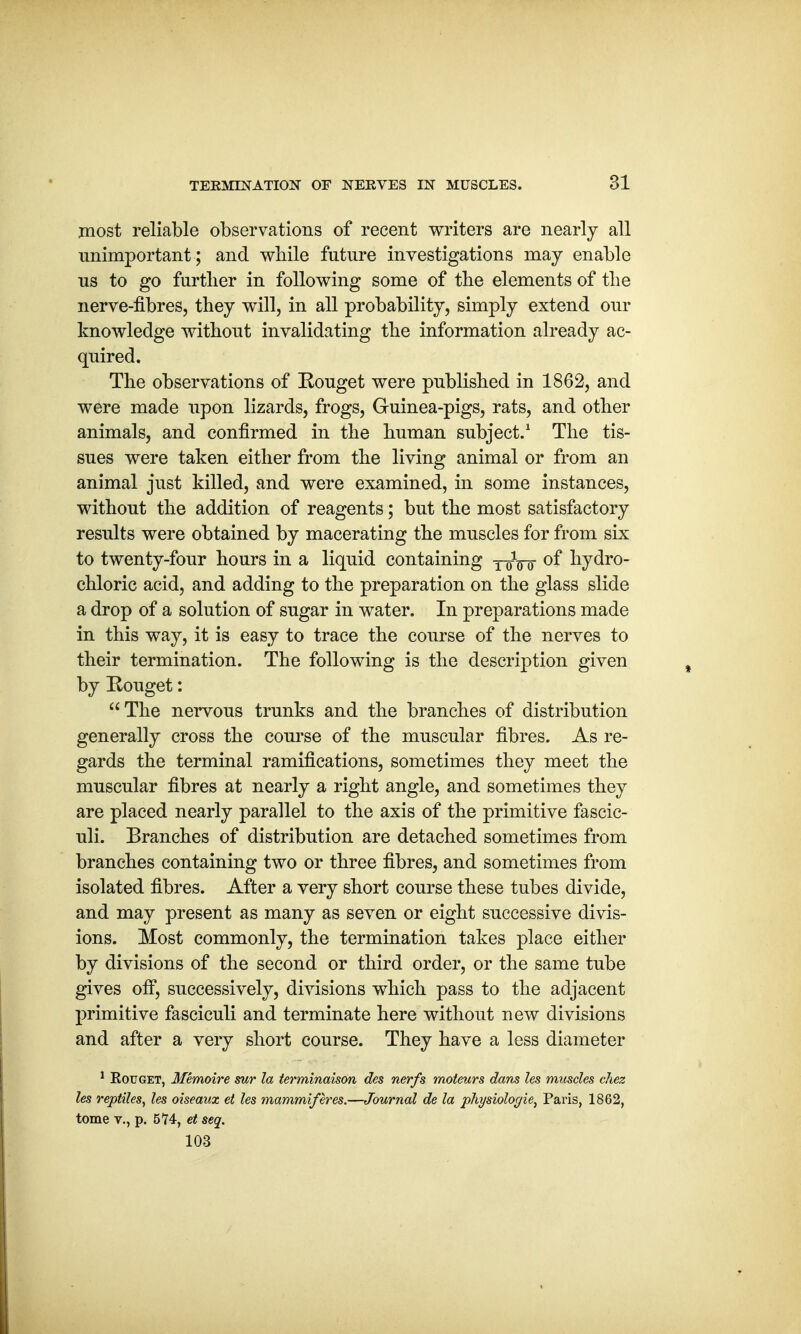 most reliable observations of recent writers are nearly all unimportant ; and while future investigations may enable us to go further in following some of the elements of the nerve-fibres, they will, in all probability, simply extend our knowledge without invalidating the information already ac- quired. The observations of Eouget were published in 1862, and were made upon lizards, frogs, Guinea-pigs, rats, and other animals, and confirmed in the human subject.1 The tis- sues were taken either from the living animal or from an animal just killed, and were examined, in some instances, without the addition of reagents; but the most satisfactory results were obtained by macerating the muscles for from six to twenty-four hours in a liquid containing y^Vo °f hydro- chloric acid, and adding to the preparation on the glass slide a drop of a solution of sugar in water. In preparations made in this way, it is easy to trace the course of the nerves to their termination. The following is the description given by Eouget: The nervous trunks and the branches of distribution generally cross the course of the muscular fibres. As re- gards the terminal ramifications, sometimes they meet the muscular fibres at nearly a right angle, and sometimes they are placed nearly parallel to the axis of the primitive fascic- uli. Branches of distribution are detached sometimes from branches containing two or three fibres, and sometimes from isolated fibres. After a very short course these tubes divide, and may present as many as seven or eight successive divis- ions. Most commonly, the termination takes place either by divisions of the second or third order, or the same tube gives off, successively, divisions which pass to the adjacent primitive fasciculi and terminate here without new divisions and after a very short course. They have a less diameter 1 Rouget, Memoire sur la terminaison des nerfs rnoteurs dans les muscles chez les reptiles, les oiseaux et les mammiferes.—Journal de la physiologie} Paris, 1862, tome v., p. 574, et seq. 103