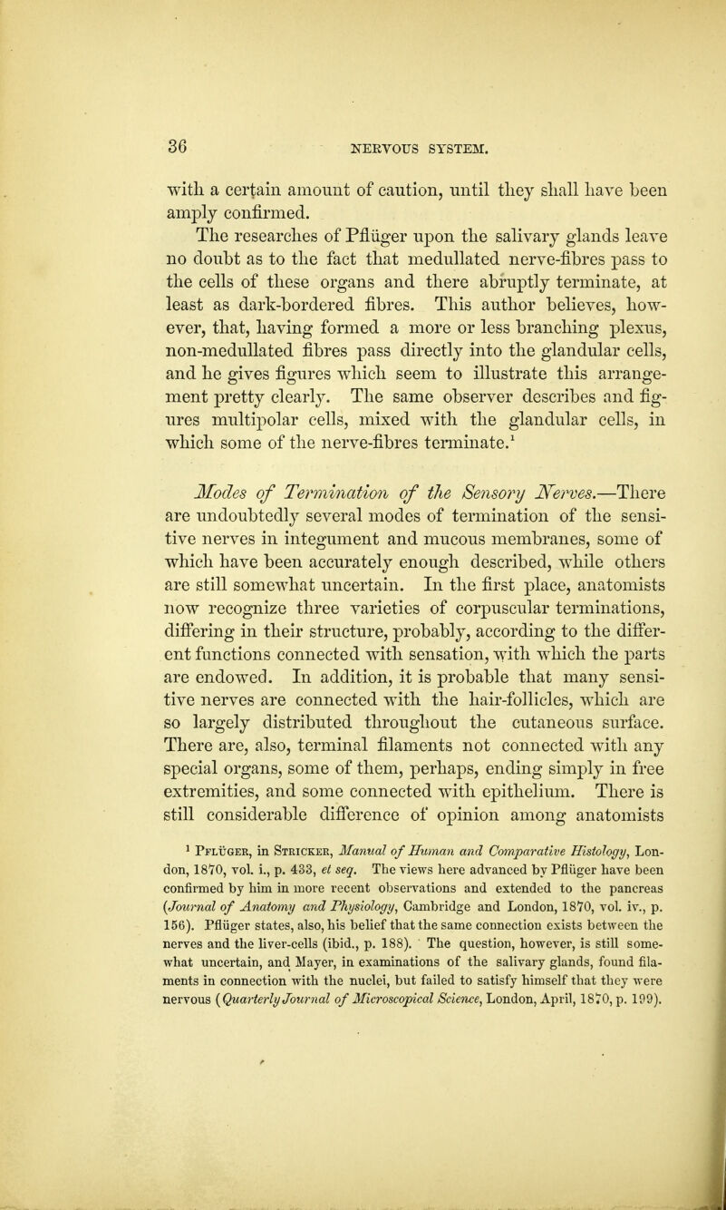 3G with, a certain amount of caution, until they shall have been amply confirmed. The researches of Pfliiger upon the salivary glands leave no doubt as to the fact that medullated nerve-fibres pass to the cells of these organs and there abruptly terminate, at least as dark-bordered fibres. This author believes, how- ever, that, having formed a more or less branching plexus, non-medullated fibres pass directly into the glandular cells, and he gives figures which seem to illustrate this arrange- ment pretty clearly. The same observer describes and fig- ures multipolar cells, mixed with the glandular cells, in which some of the nerve-fibres terminate.1 Modes of Termination of the Sensory Nerves.—There are undoubtedly several modes of termination of the sensi- tive nerves in integument and mucous membranes, some of which have been accurately enough described, while others are still somewhat uncertain. In the first place, anatomists now recognize three varieties of corpuscular terminations, differing in their structure, probably, according to the differ- ent functions connected with sensation, with which the parts are endowed. In addition, it is probable that many sensi- tive nerves are connected with the hair-follicles, which are so largely distributed throughout the cutaneous surface. There are, also, terminal filaments not connected with any special organs, some of them, perhaps, ending simply in free extremities, and some connected with epithelium. There is still considerable difference of opinion among anatomists 1 Pfluger, in Stricker, Manual of Human and Comparative Histology, Lon- don, 18*70, vol. i., p. 433, et seq. The views here advanced by Pfliiger have been confirmed by him in more recent observations and extended to the pancreas {Journal of Anatomy and Physiology, Cambridge and London, 1870, vol. iv., p. 156). Pfliiger states, also, his belief that the same connection exists between the nerves and the liver-cells (ibid., p. 188). The question, however, is still some- what uncertain, and Mayer, in examinations of the salivary glands, found fila- ments in connection with the nuclei, but failed to satisfy himself that they were nervous {Quarterly Journal of Microscopical Science, London, April, 1870, p. 199).