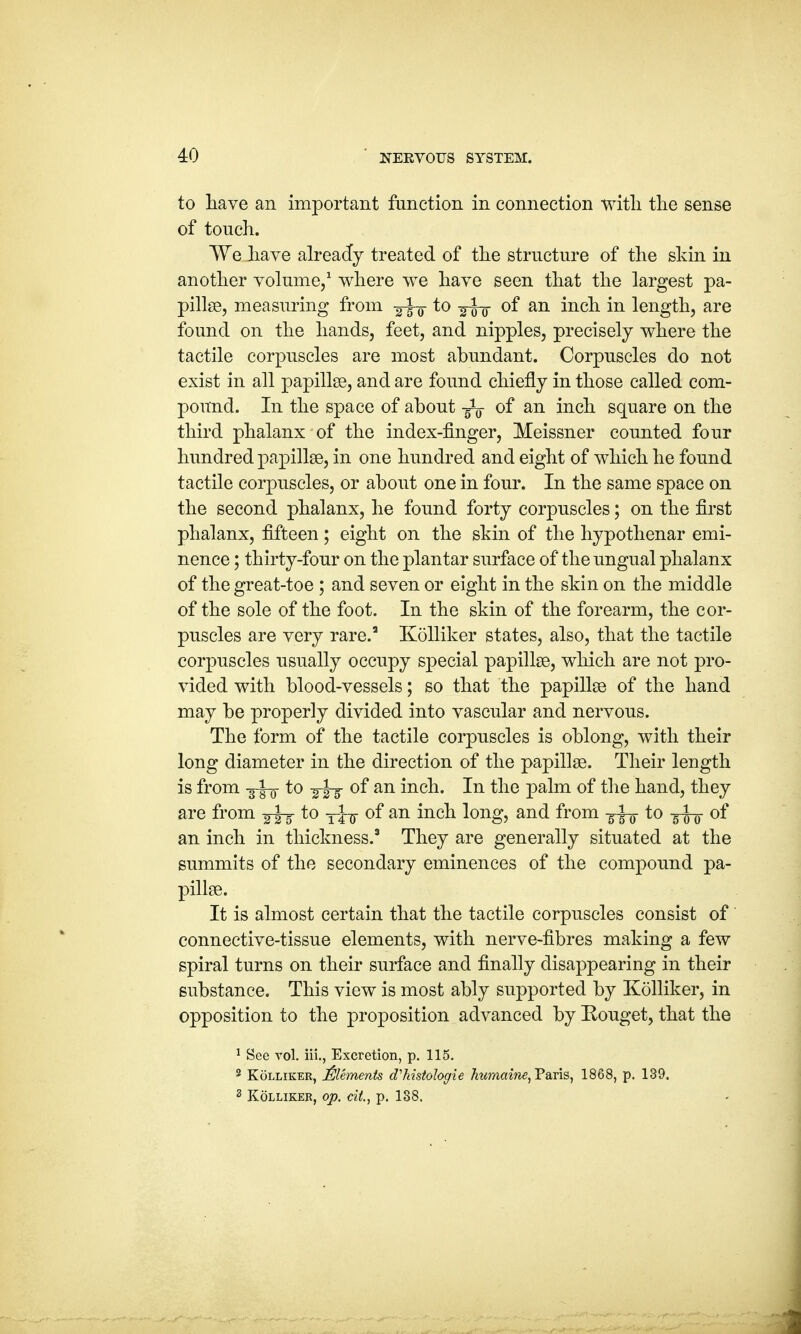 to have an important function in connection with the sense of touch. We have already treated of the structure of the skin in another volume,1 where we have seen that the largest pa- pillae, measuring from to -g^- of an inch in length, are found on the hands, feet, and nipples, precisely where the tactile corpuscles are most abundant. Corpuscles do not exist in all papillae, and are found chiefly in those called com- pound. In the space of about of an inch square on the third phalanx of the index-finger, Meissner counted four hundred papillae, in one hundred and eight of which he found tactile corpuscles, or about one in four. In the same space on the second phalanx, he found forty corpuscles; on the first phalanx, fifteen ; eight on the skin of the hypothenar emi- nence ; thirty-four on the plantar surface of the ungual phalanx of the great-toe ; and seven or eight in the skin on the middle of the sole of the foot. In the skin of the forearm, the cor- puscles are very rare.3 Kolliker states, also, that the tactile corpuscles usually occupy special papillae, which are not pro- vided with blood-vessels; so that the papillae of the hand may be properly divided into vascular and nervous. The form of the tactile corpuscles is oblong, with their long diameter in the direction of the papillae. Their length is from -g-J-g- to of an inch. In the palm of the hand, they are from to yj-g- of an inch long, and from -gfo to -g-J-g- of an inch in thickness.3 They are generally situated at the summits of the secondary eminences of the compound pa- pillae. It is almost certain that the tactile corpuscles consist of connective-tissue elements, with nerve-fibres making a few spiral turns on their surface and finally disappearing in their substance. This view is most ably supported by Kolliker, in opposition to the proposition advanced by Kouget, that the 1 See vol. iii., Excretion, p. 115. 2 Kolliker, Elements aV histologic humaine, Paris, 1868, p. 139.