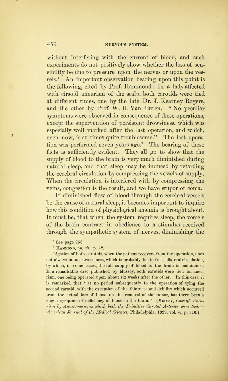 without interfering with the current of blood, and such experiments do not positively show whether the loss of sen- sibility be due to pressure upon the nerves or upon the ves- sels.1 An important observation bearing upon this point is the following, cited by Prof. Hammond : In a lady affected with cirsoid aneurism of the scalp, both carotids were tied at different times, one by the late Dr. J. Kearney Rogers, and the other by Prof. W. H. Yan Buren.  No peculiar symptoms were observed in consequence of these operations, except the supervention of persistent drowsiness, which was especially well marked after the last operation, and which, even now, is at times quite troublesome. The last opera- tion was performed seven years ago.2 The bearing of these facts is sufficiently evident. They all go to show that the supply of blood to the brain is very much diminished during natural sleep, and that sleep may be induced by retarding the cerebral circulation by compressing the vessels of supply. When the circulation is interfered with by compressing the veins, congestion is the result, and we have stupor or coma. If diminished flow of blood through the cerebral vessels be the cause of natural sleep, it becomes important to inquire how this condition of physiological anaemia is brought about. It must be, that when the system requires sleep, the vessels of the brain contract in obedience to a stimulus received through the sympathetic system of nerves, diminishing the 1 See page 256. 2 Hammond, op. cit., p. 42. Ligation of both carotids, when the patient recovers from the operation, does not always induce drowsiness, which is probably due to free collateral circulation, by which, in some cases, the full supply of blood to the brain is maintained. In a remarkable case published by Mussey, both carotids were tied for aneu- rism, one being operated upon about six weeks after the other. In this case, it is remarked that  at no period subsequently to the operation of tying the second carotid, with the exception of the faintness and debility which occurred from the actual loss of blood on the removal of the tumor, has there been a single symptom of deficiency of blood in the brain. (Mussey, Case of Aneu- rism by Anastomosis, in which both the Primitive Carotid Arteries were lied.— American Journal of the Medical Sciences, Philadelphia, 1829, vol. v., p. 316.)