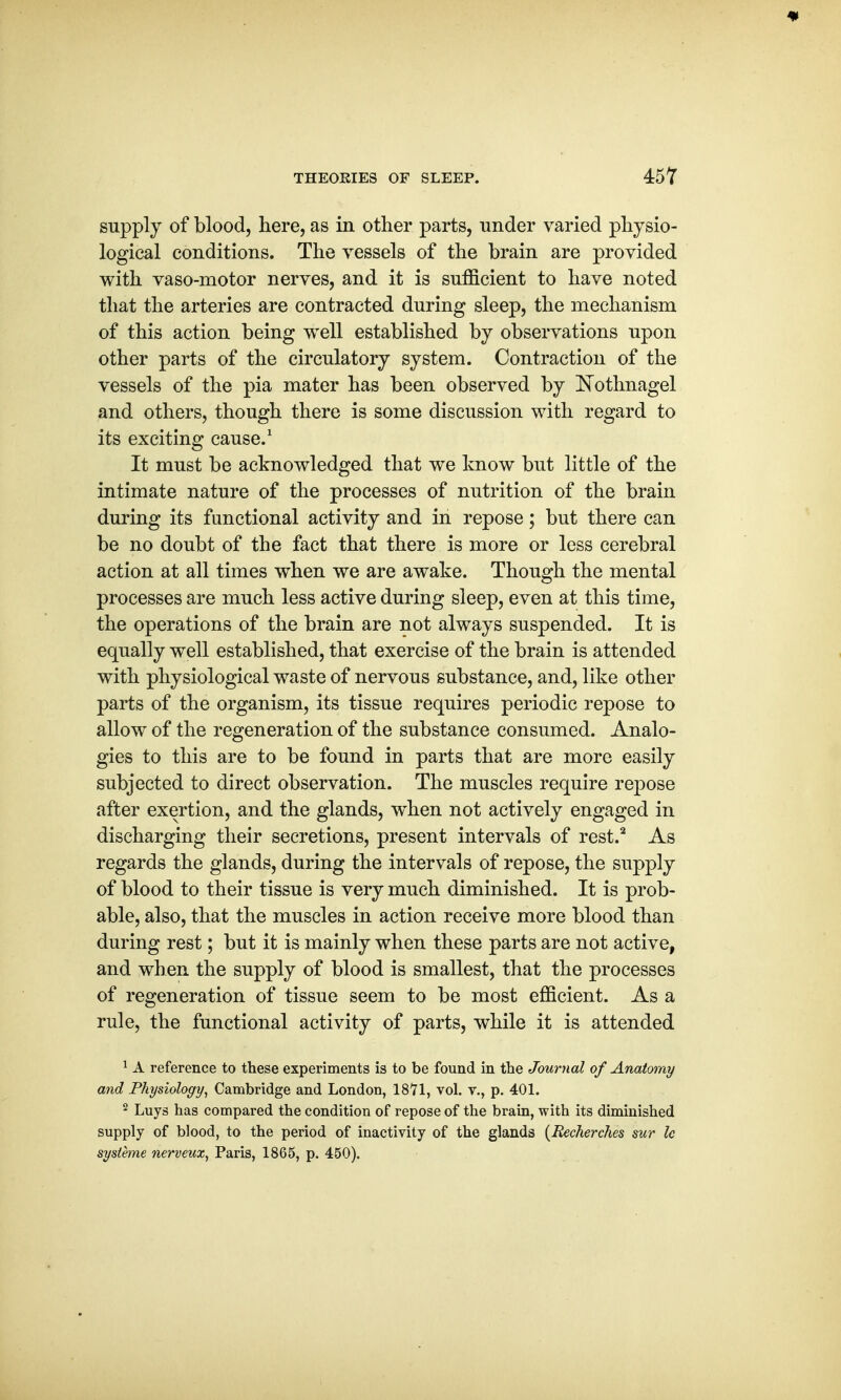 supply of blood, here, as in other parts, under varied physio- logical conditions. The vessels of the brain are provided with vaso-motor nerves, and it is sufficient to have noted that the arteries are contracted during sleep, the mechanism of this action being well established by observations upon other parts of the circulatory system. Contraction of the vessels of the pia mater has been observed by Nothnagel and others, though there is some discussion with regard to its exciting cause.1 It must be acknowledged that we know but little of the intimate nature of the processes of nutrition of the brain during its functional activity and in repose; but there can be no doubt of the fact that there is more or less cerebral action at all times when we are awake. Though the mental processes are much less active during sleep, even at this time, the operations of the brain are not always suspended. It is equally well established, that exercise of the brain is attended with physiological waste of nervous substance, and, like other parts of the organism, its tissue requires periodic repose to allow of the regeneration of the substance consumed. Analo- gies to this are to be found in parts that are more easily subjected to direct observation. The muscles require repose after exertion, and the glands, when not actively engaged in discharging their secretions, present intervals of rest.2 As regards the glands, during the intervals of repose, the supply of blood to their tissue is very much diminished. It is prob- able, also, that the muscles in action receive more blood than during rest; but it is mainly when these parts are not active, and when the supply of blood is smallest, that the processes of regeneration of tissue seem to be most efficient. As a rule, the functional activity of parts, while it is attended 1 A reference to these experiments is to be found in the Journal of Anatomy and Physiology, Cambridge and London, vol. v., p. 401. 2 Luys has compared the condition of repose of the brain, with its diminished supply of blood, to the period of inactivity of the glands (Recherches sur Ic sysleme nerveux, Paris, 1865, p. 450).
