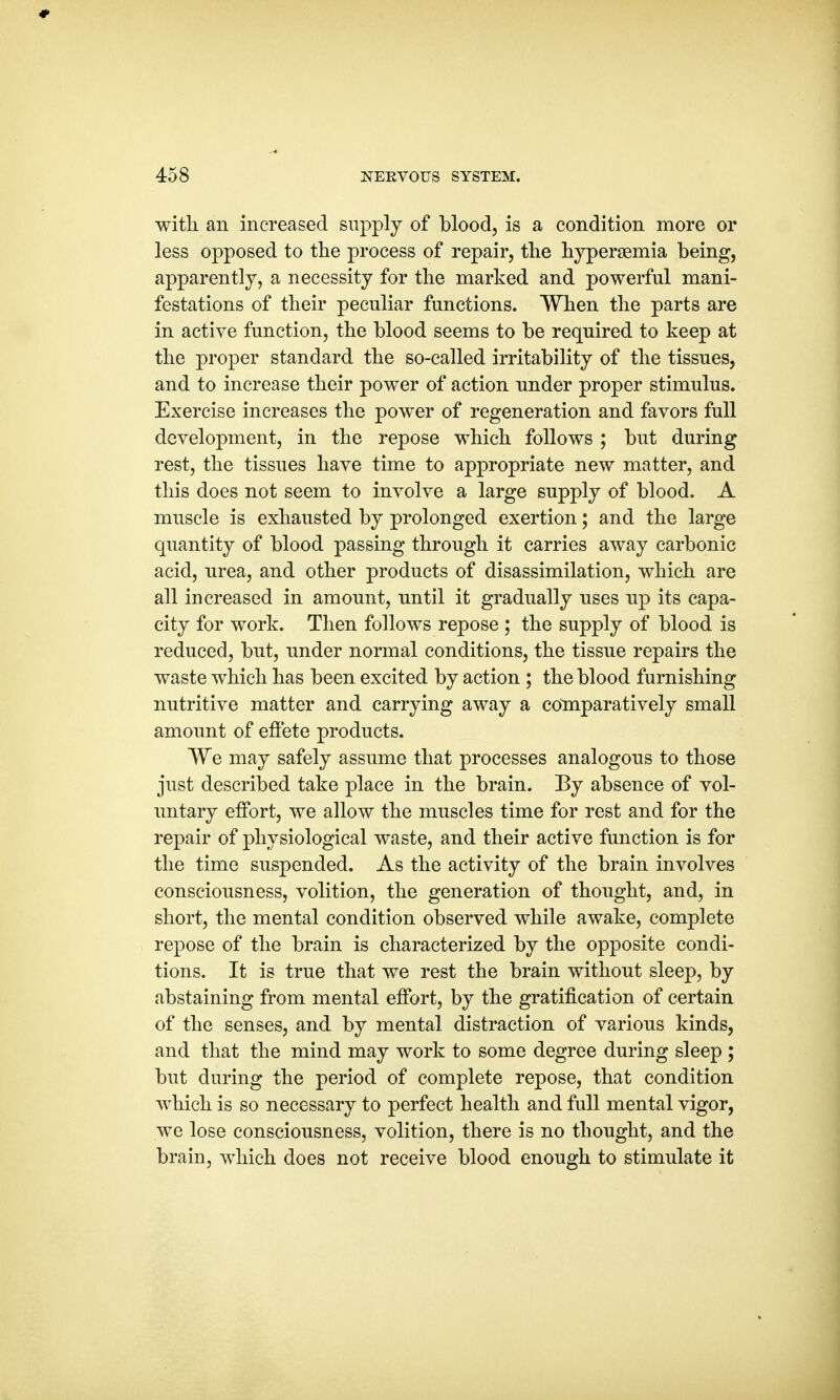 * 458 NERVOUS SYSTEM. with an increased supply of blood, is a condition more or less opposed to the process of repair, the hyperemia being, apparently, a necessity for the marked and powerful mani- festations of their peculiar functions. When the parts are in active function, the blood seems to be required to keep at the proper standard the so-called irritability of the tissues, and to increase their power of action under proper stimulus. Exercise increases the power of regeneration and favors full development, in the repose which follows ; but during rest, the tissues have time to appropriate new matter, and this does not seem to involve a large supply of blood. A muscle is exhausted by prolonged exertion; and the large quantity of blood passing through it carries away carbonic acid, urea, and other products of disassimilation, which are all increased in amount, until it gradually uses up its capa- city for work. Then follows repose ; the supply of blood is reduced, but, under normal conditions, the tissue repairs the waste which has been excited by action ; the blood furnishing nutritive matter and carrying away a comparatively small amount of effete products. We may safely assume that processes analogous to those just described take place in the brain. By absence of vol- untary effort, we allow the muscles time for rest and for the repair of physiological waste, and their active function is for the time suspended. As the activity of the brain involves consciousness, volition, the generation of thought, and, in short, the mental condition observed while awake, complete repose of the brain is characterized by the opposite condi- tions. It is true that we rest the brain without sleep, by abstaining from mental effort, by the gratification of certain of the senses, and by mental distraction of various kinds, and that the mind may work to some degree during sleep ; but during the period of complete repose, that condition which is so necessary to perfect health and full mental vigor, we lose consciousness, volition, there is no thought, and the brain, which does not receive blood enough to stimulate it