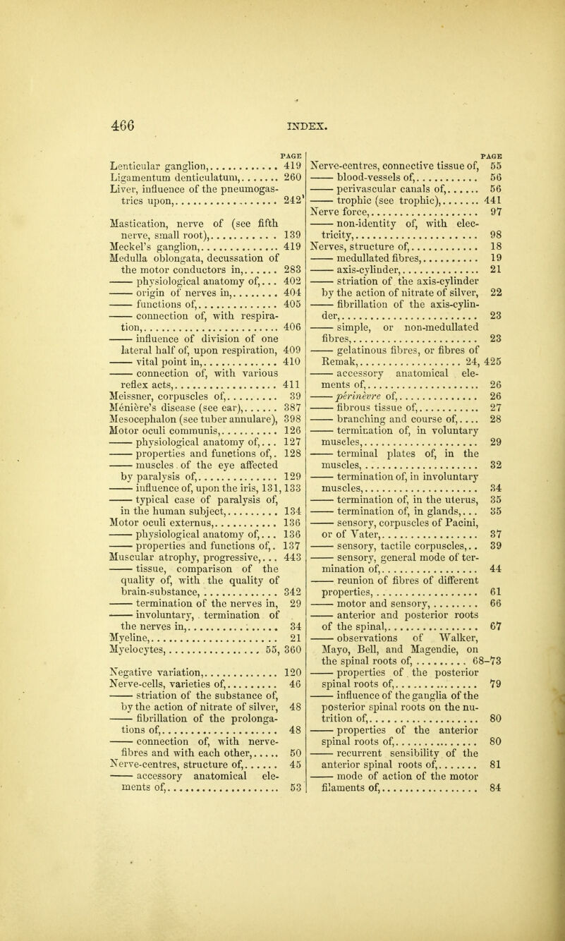 PAGE Lenticular ganglion, 419 Ligamentum denticulatum, 260 Liver, influence of the pneumogas- trics upon, 242 Mastication, nerve of (see fifth nerve, small root), . 139 Meckel's ganglion, 419 Medulla oblongata, decussation of the motor conductors in, 283 physiological anatomy of,... 402 origin of nerves in, 404 functions of, 405 connection of, with respira- tion, 406 influence of division of one lateral half of, upon respiration, 409 vital point in, 410 connection of, with various reflex acts, 411 Meissner, corpuscles of, .... 39 Meniere's disease (see ear), 387 Mesocephalon (see tuber annulare), 398 Motor oculi communis, 126 physiological anatomy of,... 127 properties and functions of,. 128 muscles . of the eye affected by paralysis of, 129 influence of, upon the iris, 131,133 typical case of paralysis of, in the human subject, 134 Motor oculi externus, 136 physiological anatomy of,... 136 properties and functions of,. 137 Muscular atrophy, progressive,... 443 tissue, comparison of the quality of, with the quality of brain-substance, 342 termination of the nerves in, 29 involuntary, . termination of the nerves in, 34 Myeline, 21 Myelocytes, 55, 360 Negative variation, 120 Nerve-cells, varieties of, 46 striation of the substance of, by the action of nitrate of silver, 48 fibrillation of the prolonga- tions of, 48 connection of, with nerve- fibres and with each other, 50 Nerve-centres, structure of, 45 accessory anatomical ele- ments of, 53 PAGE Nerve-centres, connective tissue of, 55 blood-vessels of, 56 perivascular canals of, 56 trophic (see trophic), 441 Nerve force, 97 non-identity of, with elec- tricity, 98 Nerves, structure of, 18 medullated fibres, 19 axis-cylinder, 21 striation of the axis-cylinder by the action of nitrate of silver, 22 fibrillation of the axis-cylin- der, 23 simple, or non-medullated fibres, 23 gelatinous fibres, or fibres of Remak, 24, 425 accessory anatomical ele- ments of, 26 perinevre of, 26 fibrous tissue of, 27 branching and course of,.... 28 termination of, in voluntary muscles, 29 terminal plates of, in the muscles, 32 termination of, in involuntary muscles, 34 termination of, in the uterus, 35 termination of, in glands,... 35 sensory, corpuscles of Pacini, orofVater, 37 sensory, tactile corpuscles,.. 39 sensory, general mode of ter- mination of, 44 reunion of fibres of different properties, . 61 motor and sensory, 66 anterior and posterior roots of the spinal, 67 observations of Walker, Mayo, Bell, and Magendie, on the spinal roots of, 68-73 properties of . the posterior spinal roots of, 79 influence of the ganglia of the posterior spinal roots on the nu- trition of, 80 properties of the anterior spinal roots of, 80 recurrent sensibility of the anterior spinal roots of, 81 mode of action of the motor filaments of, 84