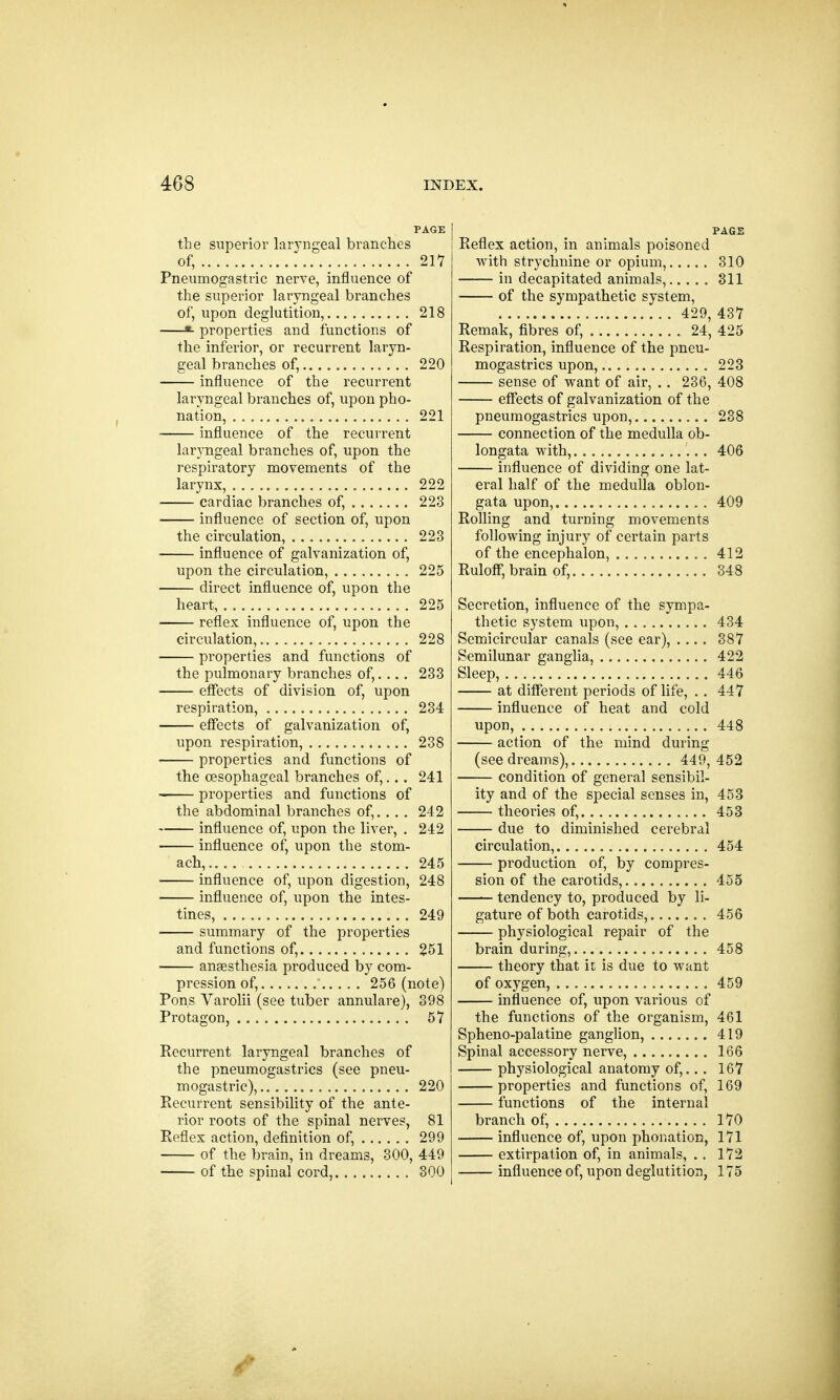 PAGE the superior laryngeal branches of, 217 Pneumogastric nerve, influence of the superior laryngeal branches of, upon deglutition, 218 «- properties and functions of the inferior, or recurrent laryn- geal branches of, 220 influence of the recurrent laryngeal branches of, upon pho- nation, 221 influence of the recurrent laryngeal branches of, upon the respiratory movements of the larynx, 222 cardiac branches of, 223 influence of section of, upon the circulation, 223 influence of galvanization of, upon the circulation, 225 direct influence of, upon the heart, 225 reflex influence of, upon the circulation, 228 properties and functions of the pulmonary branches of,.... 233 effects of division of, upon respiration, 234 effects of galvanization of, upon respiration, 238 properties and functions of the oesophageal branches of,... 241 properties and functions of the abdominal branches of,.. . . 242 influence of, upon the liver, . 242 influence of, upon the stom- ach, 245 influence of, upon digestion, 248 influence of, upon the intes- tines, 249 summary of the properties and functions of, 251 anaesthesia produced by com- pression of, 256 (note) Pons Varolii (see tuber annulare), 398 Protagon, 57 Recurrent laryngeal branches of the pneumogastrics (see pneu- mogastric), 220 Recurrent sensibility of the ante- rior roots of the spinal nerves, 81 Reflex action, definition of, 299 of the brain, in dreams, 300, 449 of the spinal cord, 300 PAGE Reflex action, in animals poisoned with strychnine or opium, 310 in decapitated animals, 311 of the sympathetic system, 429, 437 Remak, fibres of, 24, 425 Respiration, influence of the pneu- mogastrics upon, 223 sense of want of air, .. 236, 408 effects of galvanization of the pneumogastrics upon, 238 connection of the medulla ob- longata with, 406 influence of dividing one lat- eral half of the medulla oblon- gata upon, 409 Rolling and turning movements following injury of certain parts of the encephalon, 412 Ruloff, brain of, 348 Secretion, influence of the sympa- thetic system upon, 434 Semicircular canals (see ear), .... 387 Semilunar ganglia, 422 Sleep, 446 at different periods of life, . . 447 influence of heat and cold upon, 448 action of the mind during (see dreams), 449,452 condition of general sensibil- ity and of the special senses in, 453 theories of, 453 due to diminished cerebral circulation, 454 production of, by compres- sion of the carotids, 455 tendency to, produced by li- gature of both carotids, 456 physiological repair of the brain during, 458 theory that it is due to want of oxygen, 459 influence of, upon various of the functions of the organism, 461 Spheno-palatine ganglion, 419 Spinal accessory nerve, 166 physiological anatomy of,... 167 properties and functions of, 169 functions of the internal branch of, 170 influence of, upon phonation, 171 extirpation of, in animals, .. 172 influence of, upon deglutition, 175