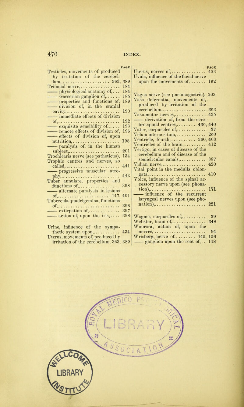 PAGE Testicles, movements of, produced by irritation of the cerebel- lum, 363, 389 Trifacial nerve, 184 physiological anatomy of,... 184 Gasserian ganglion of, 185 properties and functions of, 189 division of, in the cranial cavity, 190 immediate effects of division of, 192 exquisite sensibility of, 193 remote effects of division of, 196 effects of division of, upon nutrition, 198 paralysis of, in the human subject, 201 Trochlearis nerve (see patheticus), 134 Trophic centres and nerves, so called, 441 progressive muscular atro- phy, 443 Tuber annulare, properties and functions of, 398 alternate paralysis in lesions of, 147,401 Tubercula quadrigemina, functions of, 396 extirpation of, 397 action of, upon the iris,.... 398 Urine, influence of the sympa- thetic system upon, 434 Uterus, movements of, produced by irritation of the cerebellum, 363, 389 Uterus, nerves of, 423 Uvula, influence of the facial nerve upon the movements of 162 Vagus nerve (see pneumogastric), 203 Vasa deferentia, movements of, produced by irritation of the cerebellum, 363 Vaso-motor nerves, 435 derivation of, from the cere- brospinal centres, 436, 440 Vater, corpuscles of, 37 Velum interpositum, 260 Ventricle, fourth, 360, 403 Ventricles of the brain, 412 Vertigo, in cases of disease of the cerebellum and of disease of the semicircular canals, 387 Vidian nerve, 420 Vital point in the medulla oblon- gata, 410 Voice, influence of the spinal ac- cessory nerve upon (see phona- tion), 171 influence of the recurrent laryngeal nerves upon (see pho- nation), 221 Wagner, corpuscles of, 39 Webster, brain of, 348 Woorara, action of, upon the nerves, 94 Wrisberg, nerve of. 145, 156 ganglion upon the root of,.. 148