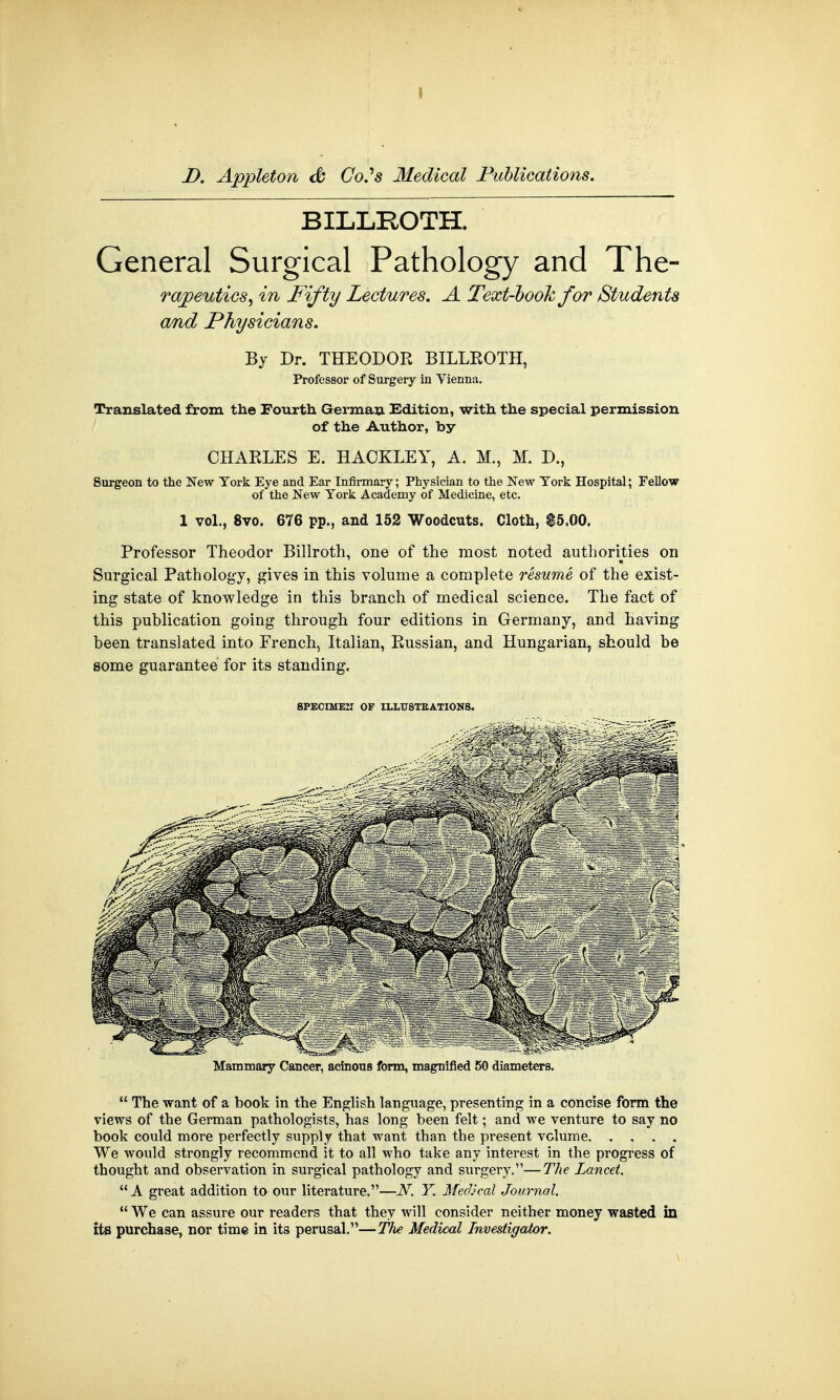 D. Appleton & CoSs Medical Publications. BILLROTH. General Surgical Pathology and The- rapeutics, in Fifty Lectures. A Text-hook for Students and Physicians. By Dr. THEODOR BILLROTH, Professor of Surgery in Vienna. Translated from the Fourth German Edition, with the special permission of the Author, by CHARLES E. HACKLEY, A. M., M. D., Surgeon to the New York Eye and Ear Infirmary; Physician to the New York Hospital; Fellow of the New York Academy of Medicine, etc. 1 vol., 8vo. 676 pp., and 152 Woodcuts. Cloth, $5.00. Professor Theodor Billroth, one of the most noted authorities on Surgical Pathology, gives in this volume a complete resume of the exist- ing state of knowledge in this branch of medical science. The fact of this publication going through four editions in Germany, and having been translated into French, Italian, Russian, and Hungarian, should be some guarantee for its standing. 8PECIMEII OF ILLUSTRATIONS. Mammary Cancer, acinous form, magnified 50 diameters.  The want of a book in the English language, presenting in a concise form the views of the German pathologists, has long been felt; and we venture to say no book could more perfectly supply that want than the present volume We would strongly recommend it to all who take any interest in the progress of thought and observation in surgical pathology and surgery.—The Lancet.  A great addition to our literature.—N. Y. Medical Journal.  We can assure our readers that they will consider neither money wasted in Us purchase, nor time in its perusal.—The Medical Investigator.