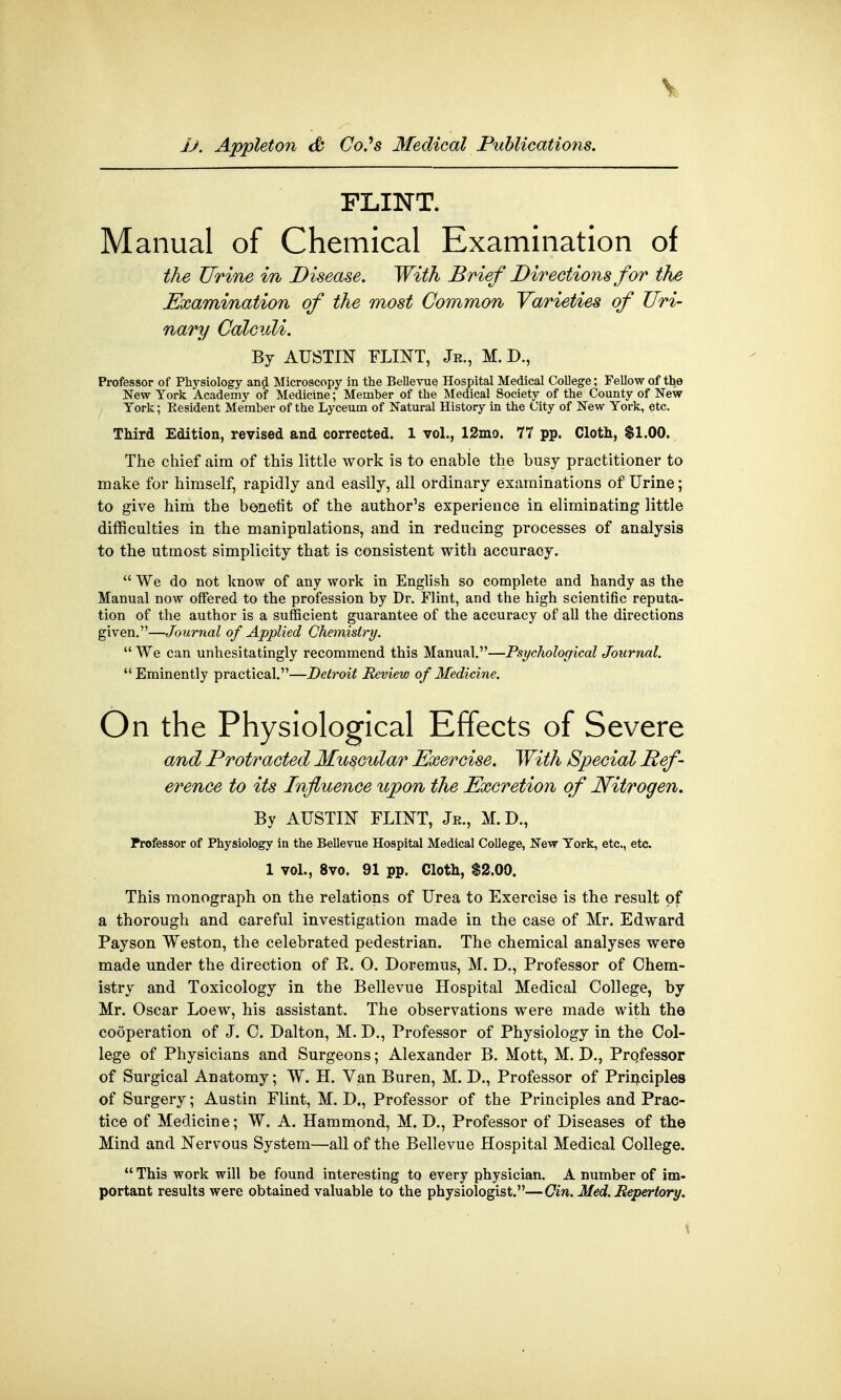 jj. Appleton & CoSs Medical Publications. FLINT. Manual of Chemical Examination of the Urine in Disease. With Brief Directions for the Examination of the most Common Varieties of Uri- nary Calculi. By AUSTIN FLINT, Je., M. D., Professor of Physiology and Microscopy in the Bellevue Hospital Medical College; Fellow of the New York Academy of Medicine; Member of the Medical Society of the County of New York; Resident Member of the Lyceum of Natural History in the City of New York, etc. Third Edition, revised and corrected. 1 vol., 12mo. 77 pp. Cloth, $1.00. The chief aim of this little work is to enable the busy practitioner to make for himself, rapidly and easily, all ordinary examinations of Urine; to give him the benefit of the author's experience in eliminating little difficulties in the manipulations, and in reducing processes of analysis to the utmost simplicity that is consistent with accuracy.  We do not know of any work in English so complete and handy as the Manual now offered to the profession by Dr. Flint, and the high scientific reputa- tion of the author is a sufficient guarantee of the accuracy of all the directions given.—Journal of Applied Chemistry.  We can unhesitatingly recommend this Manual.—Psychological Journal. Eminently practical.—Detroit Review of Medicine. On the Physiological Effects of Severe and Protracted Muscular Exercise. With Special Ref- erence to its Influence upon the Excretion of Nitrogen. By AUSTIN FLINT, Je., M.D., Professor of Physiology in the Bellevue Hospital Medical College, New York, etc., etc. 1 vol., 8vo. 91 pp. Cloth, $2.00. This monograph on the relations of Urea to Exercise is the result of a thorough and Gareful investigation made in the case of Mr. Edward Payson Weston, the celebrated pedestrian. The chemical analyses were made under the direction of R. O. Doremus, M. D., Professor of Chem- istry and Toxicology in the Bellevue Hospital Medical College, by Mr. Oscar Loew, his assistant. The observations were made with the cooperation of J. C. Dalton, M. D., Professor of Physiology in the Col- lege of Physicians and Surgeons; Alexander B. Mott, M. D., Professor of Surgical Anatomy; W. H. Van Buren, M. D., Professor of Principles of Surgery; Austin Flint, M. D., Professor of the Principles and Prac- tice of Medicine; W. A. Hammond, M. D., Professor of Diseases of the Mind and Nervous System—all of the Bellevue Hospital Medical College.  This work will be found interesting to every physician. A number of im- portant results were obtained valuable to the physiologist.—Cin. Med. Repertory.