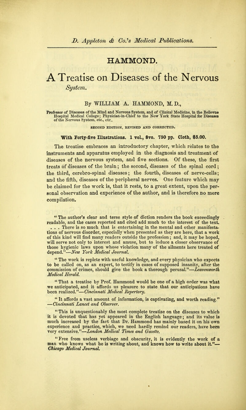 HAMMOND. A Treatise on Diseases of the Nervous System. By WILLIAM A. HAMMOND, M. D., Professor of Diseases of the Mind and Nervous System, and of Clinical Medicine, in the Bellevue Hospital Medical College; Physician-in-Chief to the New York State Hospital for Diseases of the Nervous System, etc., etc. SECOND EDITION, REVISED AND CORRECTED. With Forty-five Illustrations. 1 vol., 8vo. 750 pp. Cloth, $5.00. The treatise embraces an introductory chapter, which relates to the instruments and apparatus employed in the diagnosis and treatment of diseases of the nervous system, and five sections. Of these, the first treats of diseases of the brain; the second, diseases of the spinal cord; the third, cerebro-spinal diseases; the fourth, diseases of nerve-cells; and the fifth, diseases of the peripheral nerves. One feature which may be claimed for the work is, that it rests, to a great extent, upon the per- sonal observation and experience of the author, and is therefore no mere compilation.  The author's clear and terse style of diction renders the book exceedingly readable, and the cases reported and cited add much to the interest of the text. . . . There is so much that is entertaining in the mental and other manifesta- tions of nervous disorder, especially when presented as they are here, that a work of this kind will find many readers outside the profession; and, it may be hoped, will serve not only to interest and amuse, but to induce a closer observance of those hygienic laws upon whose violation many of the ailments here treated of depend.—New York Medical Journal.  The work is replete with useful knowledge, and every physician who expects to be called on, as an expert, to testify in cases of supposed insanity, after the commission of crimes, should give the book a thorough perusal.—Leavenworth Medical Herald.  That a treatise by Prof. Hammond would be one of a high order was what we anticipated, and it affords us pleasure to state that our anticipations have been realized.—Cincinnati Medical Repertory.  It affords a vast amount of information, is captivating, and worth reading. —Cincinnati Lancet and Observer.  This is unquestionably the most complete treatise on the diseases to which it is devoted that has yet appeared in the English language; and its value is much increased by the fact that Dr. Hammond has mainly based it on his own experience and practice, which, we need hardly remind our readers, have been very extensive.—London Medical Times and Gazette.  Free from useless verbiage and obscurity, it is evidently the work of a man who knows what he is writing about, and knows how to write about it.— Chicago Medical Journal.