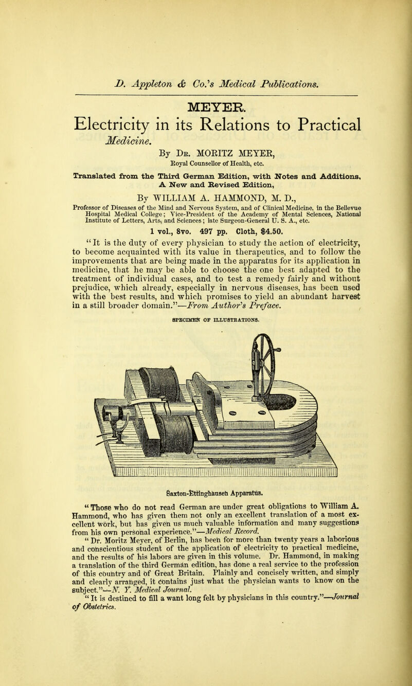 MEYER. Electricity in its Relations to Practical Medicine. By De. MORITZ MEYER, Eoyal Counsellor of Health, etc. Translated from the Third German Edition, with Notes and Additions, A New and Revised Edition, By WILLIAM A. HAMMOND, M. D., Professor of Diseases of the Mind and Nervous System, and of Clinical Medicine, in the Bellevue Hospital Medical College; Vice-President of the Academy of Mental Sciences, National Institute of Letters, Arts, and Sciences; late Surgeon-General U. S. A., etc. 1 vol., 8vo. 497 pp. Cloth, $4.50.  It is the duty of every physician to study the action of electricity, to become acquainted with its value in therapeutics, and to follow the improvements that are being made in the apparatus for its application in medicine, that he may be able to choose the one best adapted to the treatment of individual cases, and to test a remedy fairly and without prejudice, which already, especially in nervous diseases, has been used with the best results, and which promises to yield an abundant harvest in a still broader domain.—From Author's Preface. SPECIMEN OF ILLUSTRATIONS. Saxton-Ettinghausen Apparatus.  Those who do not read German are under great obligations to William A. Hammond, who has given them not only an excellent translation of a most ex- cellent work, but has given us much valuable information and many suggestions from his own personal experience.—Medical Record.  Dr. Moritz Meyer, of Berlin, has been for more than twenty years a laborious and conscientious student of the application of electricity to practical medicine, and the results of his labors are given in this volume. Dr. Hammond, in making a translation of the third German edition, has done a real service to the profession of this country and Of Great Britain. Plainly and concisely written, and simply and clearly arranged, it Contains just what the physician wants to know on the subject.T. Medical Journal.  It is destined to fill a want long felt by physicians in this country.—Journal of Obstetrics.