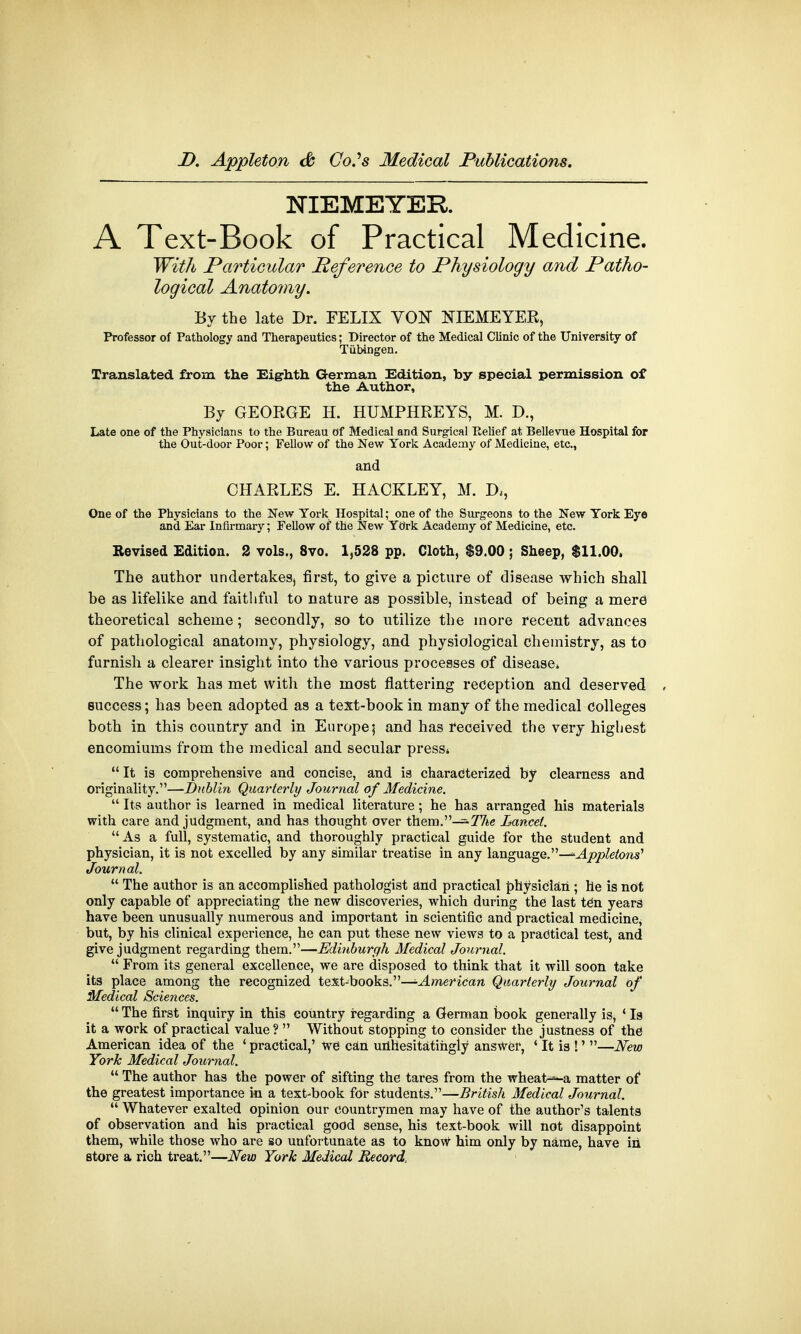 NIEMEYER. A Text-Book of Practical Medicine. With Particular Reference to Physiology and Patho- logical Anatomy. By the late Dr. FELIX VON NIEMEYER, Professor of Pathology and Therapeutics; Director of the Medical Clinic of the University of Tubingen. Translated from the Eighth German Edition, by special permission of the Author, By GEORGE H. HUMPHREYS, M. D., Late one of the Physicians to the Bureau of Medical and Surgical Relief at Bellevue Hospital for the Out-door Poor; Fellow of the New York Academy of Medicine, etc., and CHARLES E. HAOKLEY, M. D*, One of the Physicians to the New York Hospital; one of the Surgeons to the New York Eye ana Ear Infirmary; Fellow of the New York Academy of Medicine, etc. Revised Edition. 2 vols., 8vo. 1,528 pp. Cloth, $9.00 ; Sheep, $11.00. The author undertakes, first, to give a picture of disease which shall be as lifelike and faithful to nature as possible, instead of being a mere theoretical scheme; secondly, so to utilize the more recent advances of pathological anatomy, physiology, and physiological chemistry, as to furnish a clearer insight into the various processes of disease* The work has met with the most flattering reception and deserved , success; has been adopted as a text-book in many of the medical colleges both in this country and in Europe; and has received the very highest encomiums from the medical and secular press*  It is comprehensive and concise, and is characterized by clearness and originality.—-Dublin Quarterly Journal of Medicine.  Its author is learned in medical literature ; he has arranged his materials with care and judgment, and has thought over them.-^77ie Lancet. As a full, systematic, and thoroughly practical guide for the student and physician, it is not excelled by any similar treatise in any language.—*Appleions' Journal.  The author is an accomplished pathologist and practical physician ; he is not only capable of appreciating the new discoveries, which during the last teh years have been unusually numerous and important in scientific and practical medicine, but, by his clinical experience, he can put these new views to a practical test, and give judgment regarding them.—Edinburgh Medical Journal.  From its general excellence, we are disposed to think that it will soon take its place among the recognized text-books.—American Quarterly Journal of Medical Sciences.  The first inquiry in this country regarding a German book generally is, ' Is it a work of practical value?  Without stopping to consider the justness of the American idea of the ' practical,' we can unhesitatingly answer, ' It is !' —New York Medical Journal.  The author has the power of sifting the tares from the wheat^-a matter of the greatest importance in a text-book for students.—British Medical Journal.  Whatever exalted opinion our countrymen may have of the author's talents of observation and his practical good sense, his text-book will not disappoint them, while those who are so unfortunate as to know him only by name, have in store a rich treat.—New York Medical Record,