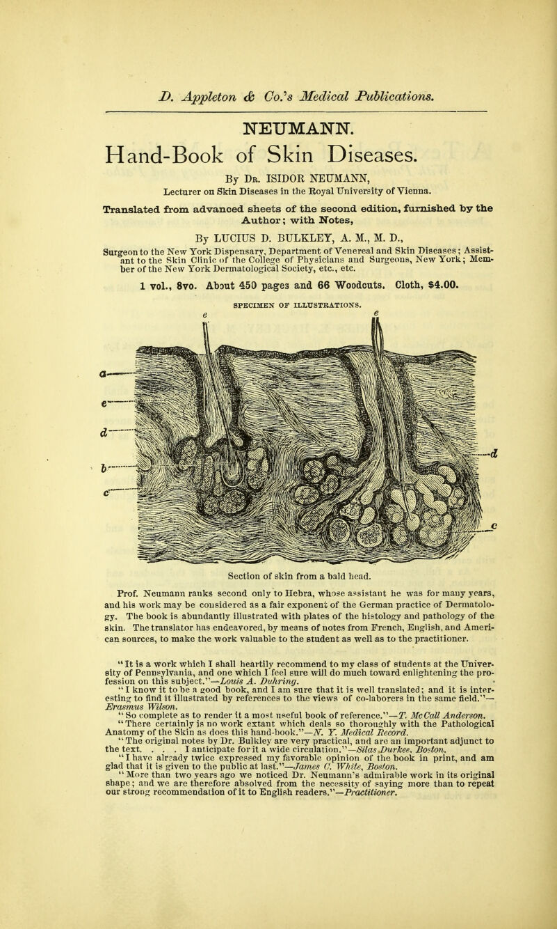 NEUMANN. Hand-Book of Skin Diseases. By Dr. ISIDOR NEUMANN, Lecturer on Skin Diseases in the Royal University of Vienna. Translated from advanced sheets of the second edition, furnished by the Author; with Notes, By LUCIUS D. BULKLEY, A. M., M. D., Surgeon to the New York Dispensary, Department of Venereal and Skin Diseases; Assist- ant to the Skin Clinic of the College of Physicians and Surgeons, New York; Mem- ber of the New York Dermatological Society, etc., etc. 1 vol., 8vo. About 450 pages and 66 Woodcuts. Cloth, $4.00. SPECIMEN OF ILLUSTRATIONS. Section of skin from a bald head. Prof. Neumann ranks second only to Hebra, whose assistant he was for many years, and his work may be considered as a fair exponent of the German practice of Dermatolo- gy. The book is abundantly illustrated with plates of the histology and pathology of the skin. The translator has endeavored, by means of notes from French, English, and Ameri- can sources, to make the work valuable to the student as well as to the practitioner.  It is a work which I shall heartily recommend to my class of students at the Univer- sity of Pennsylvania, and one which 1 feel sure will do much toward enlightening the pro- fession on this subject.'—Louis A. Duhring. I know it to be a good book, and I am sure that it is well translated; and it is inter- esting to find it illustrated by references to the views of co-laborers in the same field.— Erasmus Wilson.  So complete as to render it a most, useful book of reference.'—T. McCall Anderson.  There certainly is no work extant which deals so thoroughly with the Pathological Anatomy of the Skin as does this hand-book.—V. T. Medical Record. The original notes by Dr. Bulkley are very practical, and are an important adjunct to the text. . . . I anticipate for it a wide circulation.—Silas .Durkee, Boston. I have already twice expressed my favorable opinion of the book in print, and am glad that it is given to the public at last.—James (J. White, Boston. More than two years ago we noticed Dr. Neumann's admirable work in its original shape; and we are therefore absolved from the necessity of saying more than to repeat our strong recommendation of it to English readers,—Practitioner.