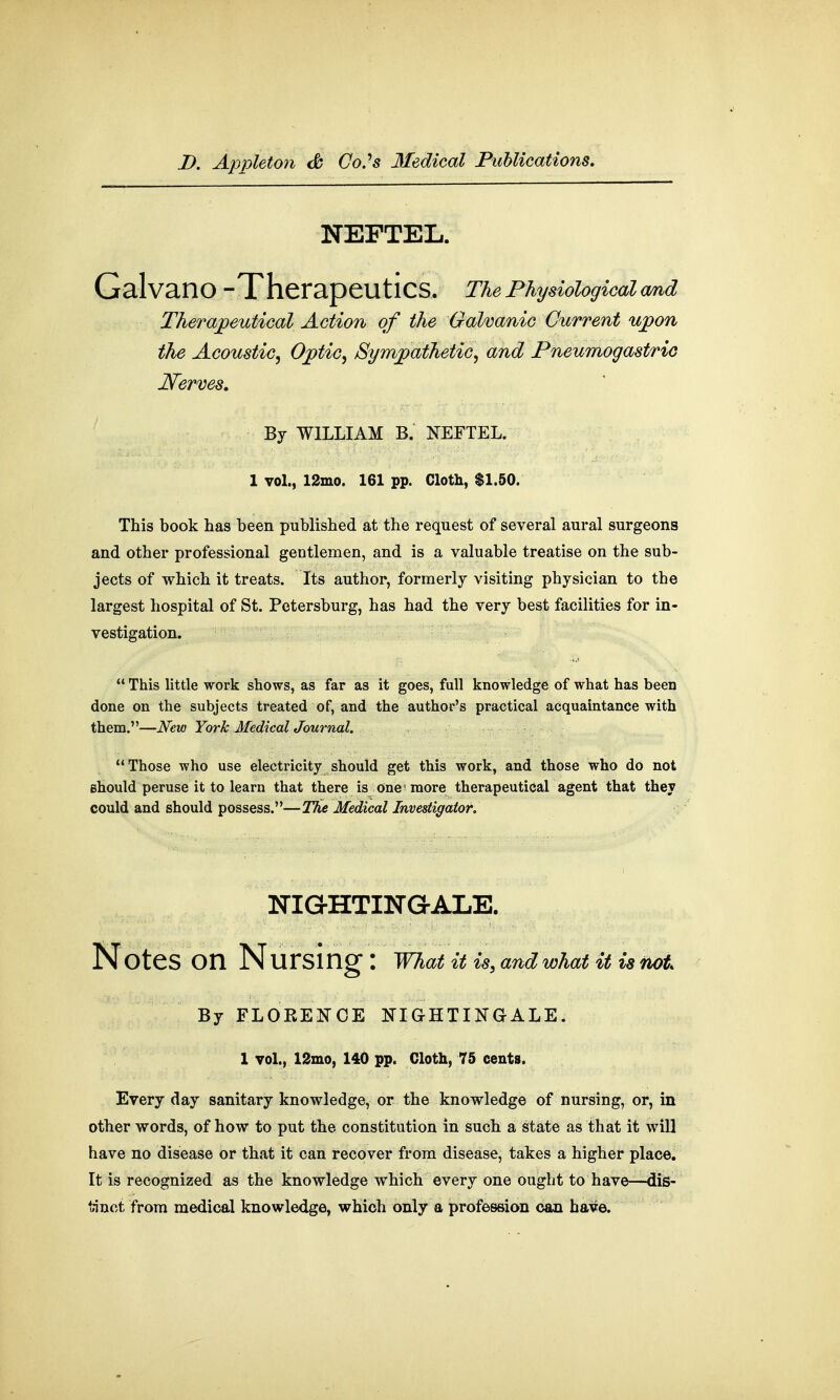 NEFTEL. GalvailO -Therapeutics. The Physiological and Therapeutical Action of the Galvanic Current upon the Acoustic, Optic, Sympathetic, and Pneumogastric Nerves. By WILLIAM B. NEFTEL. 1 vol., 12mo. 161 pp. Cloth, $1.50. This book has been published at the request of several aural surgeons and other professional gentlemen, and is a valuable treatise on the sub- jects of which it treats. Its author, formerly visiting physician to the largest hospital of St. Petersburg, has had the very best facilities for in- vestigation.  This little work shows, as far as it goes, full knowledge of what has been done on the subjects treated of, and the author's practical acquaintance with them.—New York MedicalJournal. Those who use electricity should get this work, and those who do not should peruse it to learn that there is one'more therapeutical agent that they could and should possess.—The Medical Investigator. NIGHTINGALE. Notes On Nursing : What it is, and what it istoot By FLORENCE NIGHTINGALE. 1 vol., 12mo, 140 pp. Cloth, 75 cents. Every day sanitary knowledge, or the knowledge of nursing, or, in other words, of how to put the constitution in such a state as that it will have no disease or that it can recover from disease, takes a higher place. It is recognized as the knowledge which every one ought to have—dis- tinct from medical knowledge, which only a profession can have.