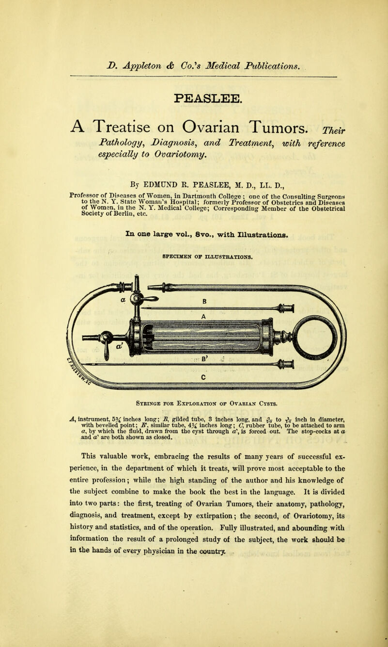 PEASLEE. A Treatise on Ovarian Tumors. Their Pathology, Diagnosis, and Treatment, with reference especially to Ovariotomy. By EDMUND R. PEASLEE, M. D., LL. D., Professor of Diseases of Women* in Dartmouth College ; one of the Consulting Surgeons to the N. Y. State Woman's Hospital; formerly Professor of Obstetrics and Diseases of Women, in the N. Y. Medical College; Corresponding Member of the Obstetrical Society of Berlin, etc. In one large vol., 8vo., with Illustrations. SPECIMEN Of ILLUSTRATIONS. Syringe foe Exploration of Ovarian Cysts. A, instrument, 5% inches long1; B, gilded tube, 3 inches long, and to TV inch in diameter, with bevelled point; JS\ similar tube, 4% inches long; C, rubber tube, to be attached to arm «, by which the fluid, drawn from the cyst through a\ is forced out. The stop-cocks at a and a1 are both shown as closed. This valuable work, embracing the results of many years of successful ex- perience, in the department of which it treats, will prove most acceptable to the entire profession; while the high standing of the author and his knowledge of the subject combine to make the book the best in the language. It is divided into two parts: the first, treating of Ovarian Tumors, their anatomy, pathology, diagnosis, and treatment, except by extirpation; the second, of Ovariotomy, its history and statistics, and of the operation. Fully illustrated, and abounding with information the result of a prolonged study of the subject, the work should be in the hands of every physician in the country.