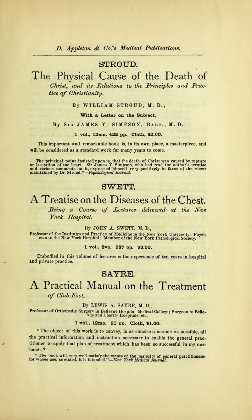 STROUD. The Physical Cause of the Death of Christ, and its Relations to the Principles and Prac- tice of Christianity. By WILLIAM STROUD, M. D., With a Letter on the Subject, By Sir JAMES Y. SIMPSON, Bart., M. D. 1 vol., 12mo. 422 pp. Cloth, $2.00. This important and remarkable book is, in its own place, a masterpiece, and will be considered as a standard work for many years to come. The principal point insisted upon is, that the death of Christ was caused by rupture or laceration of tbe heart. Sir James Y. Simpson, who had read the author's treatise and various comments on it, expressed himself very positively in favor- of the views maintained by Dr. Stroud.—Psychological Journal. SWETT, A Treatise on the Diseases of the Chest. Being a Course of Lectures delivered at the New York Hospital. By JOHN A. SWETT, M. D., Professor of the Institutes and Practice of Medicine in the New York University; Physi- cian to the New York Hospital; Member of the New York Pathological Society. 1 vol., 8vo. 587 pp. $3.50. Embodied in this volume of lectures is the experience of ten years in hospital and private practice. SAYRE. A Practical Manual on the Treatment of Club-Mot. By LEWIS A. SAYRE, M. D., Professor of Orthopedic Surgery in Bellevue Hospital Medical College; Surgeon to Belle- vue and Charity Hospitals, etc. 1 vol., 12mo. 91 pp. Cloth, $1.00.  The object of this work is to convey, in as concise a manner as possible, all the practical information and instruction necessary to enable the general prac- * titioner to apply that plan of treatment which has been so successful in my own hands.'*  The book will very well satisfy the wants of the majority of general practitioners, for whose use, as stated, it is intended.—New York MedicalJoumal.