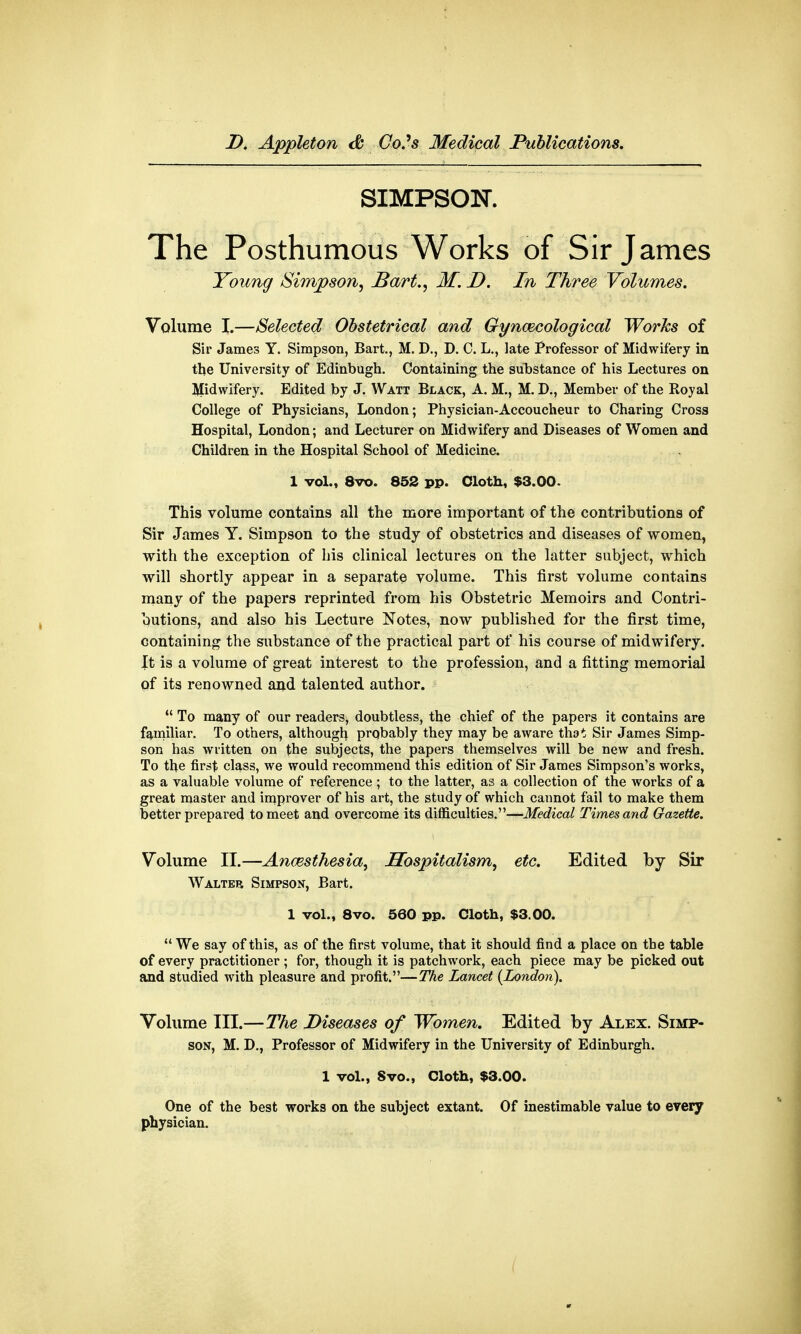 SIMPSON. The Posthumous Works of Sir James Young Simpson, Bart., M. D. In Three Volumes. Volume I.—Selected Obstetrical and Gynaecological Works of Sir James Y. Simpson, Bart., M. D., D. C. L., late Professor of Midwifery in the University of Edinbugh. Containing the substance of his Lectures on Midwifery. Edited by J. Watt Black, A. M., M. D., Member of the Royal College of Physicians, London; Physician-Accoucheur to Charing Cross Hospital, London; and Lecturer on Midwifery and Diseases of Women and Children in the Hospital School of Medicine. 1 vol., 8vo. 852 pp. Cloth, $3.00. This volume contains all the more important of the contributions of Sir James Y. Simpson to the study of obstetrics and diseases of women, with the exception of his clinical lectures on the latter subject, which will shortly appear in a separate volume. This first volume contains many of the papers reprinted from his Obstetric Memoirs and Contri- butions, and also his Lecture Notes, now published for the first time, containing the substance of the practical part of his course of midwifery. It is a volume of great interest to the profession, and a fitting memorial of its renowned and talented author.  To many of our readers, doubtless, the chief of the papers it contains are familiar. To others, although prqbably they may be aware that Sir James Simp- son has written on the subjects, the papers themselves will be new and fresh. To the first class, we would recommend this edition of Sir James Simpson's works, as a valuable volume of reference ; to the latter, as a collection of the works of a great master and improver of his art, the study of which cannot fail to make them better prepared to meet and overcome its difficulties.—Medical Times and Gazette. Volume II.—Anaesthesia, Hospitalism, etc. Edited by Sir Walter Simpson, Bart. 1 vol., 8vo. 560 pp. Cloth, $3.00.  We say of this, as of the first volume, that it should find a place on the table of every practitioner ; for, though it is patchwork, each piece may be picked out and studied with pleasure and profit.—The Lancet {London). Volume III.—The Diseases of Women. Edited by Alex. Simp- son, M. D.} Professor of Midwifery in the University of Edinburgh. 1 vol., Svo., Cloth, $3.00. One of the best works on the subject extant. Of inestimable value to every physician. (