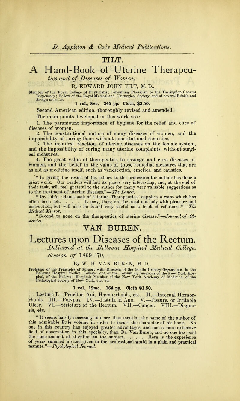 TILT. A Hand-Book of Uterine Therapeu- tics and of Diseases of Women. By EDWARD JOHN TILT, M. D., Member of the Eoyal College of Physicians; Consulting Physician to the Farringdon General Dispensary; Fellow of the Eoyal Medical and Chirurgical Society, and of several British and foreign societies. 1 vol., 8vo. 345 pp. Cloth, $3.50. Second American edition, thoroughly revised and amended. The main points developed in this work are: 1. The paramount importance of hygiene for the relief and cure of diseases of women. 2. The constitutional nature of many diseases of women, and the impossibility of curing them without constitutional remedies. 3. The manifest reaction of uterine diseases on the female system, and the impossibility of curing many uterine complaints, without surgi- cal measures. 4. The great value of therapeutics to assuage and cure diseases of Women, and the belief in the value of those remedial measures that are as old as medicine itself, such as venesection, emetics, and caustics.  In giving the result of his labors to the profession the author has done a great work. Our readers will find its pages very interesting, and, at the end of their task, will feel grateful to the author for many very valuable suggestions as to the treatment of uterine diseases.—The Lancet.  Dr. Tilt's ' Hand-book of Uterine Therapeutics ' supplies a want which has often been felt. ... It may, therefore, be read not only with pleasure and instruction, but will also be found very useful as a book of reference.—The Medical Mirror.  Second to none on the therapeutics of uterine disease.—Journal of Ob- stetrics. VAN BUREN. Lectures upon Diseases of the Rectum. Delivered at the JBellevue Hospital Medical College. Session of 1869^70. By W. H. VAN BUREN, M. D., Professor of the Principles of Surgery with Diseases of the Genito-Urinary Organs, etc., in the Bellevue Hospital Medical College; one of the Consulting Surgeons of the New York Hos- pital, of the Bellevue Hospital; Member of the New York Academy of Medicine, of the Pathological Society of New York, etc., etc. 1 vol., 12mo. 164 pp. Cloth $1.50. Lecture I.—Pruritus Ani, Haemorrhoids, etc. II.—Internal Haemor- rhoids. III.—Polypus. IV.—Fistula in Ano. V.—Fissure, or Irritable Ulcer. VI—Stricture of the Rectum. VII.—Cancer. VIII.—Diagno- sis, etc.  It seems hardly necessary to more than mention the name of the author of this admirable little volume in order to insure the character of his book. No one in this country has enjoyed greater advantages, and had a more extensive field of observation in this specialty, than Dr. Van Buren, and no one has paid the same amount of attention to the subject. . . . Here is the experience of years summed up and given to the professional world in a plain and practical manner.—Psychological Journal.