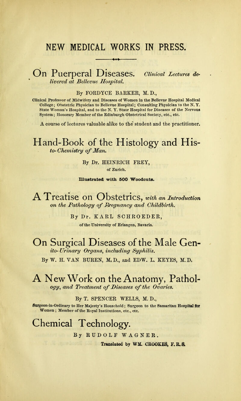 NEW MEDICAL WORKS IN PRESS. On Puerperal Diseases. Ctiniccd Lectures de- livered at Bellevue Hospital. By FORDYCE BARKER, M. D., Clinical Professor of Midwifery and Diseases of Women in the Bellevue Hospital Medical College; Obstetric Physician to Bellevue Hospital; Consulting Physician to the N. Y. State Woman's Hospital, and to the N. Y. State Hospital for Diseases of the Nervous System; Honorary Member of the Edinburgh Obstetrical Society, etc., etc. A course of lectures valuable alike to the student and the practitioner. Hand-Book of the Histology and His- to-Chemistry of Man. By Dr. HEINRICH FREY, of Zurich. Illustrated with 500 Woodcuts. A Treatise on Obstetrics, with an introduction on the Pathology of pregnancy and Childbirth. By Dr. KARL SCHROEDER, of the University of Erlangen, Bavaria. On Surgical Diseases of the Male Gen- ito- Urinary Organs, including Syphilis. By W. H. VAN BUREN, M.D., and EDW. L. KEYES, M.D. A New Work on the Anatomy, Pathol- ogy, and Treatment of Diseases of the Ovaries. By T. SPENCER WELLS, M. D., Surgeon-in-Ordinary to Her Majesty's Household; Surgeon to the Samaritan Hospital fat Women ; Member of the Royal Institutions, etc., etc. Chemical Technology. By RUDOLF WAGNER. Translated by WM. CROOKES, F. R.&