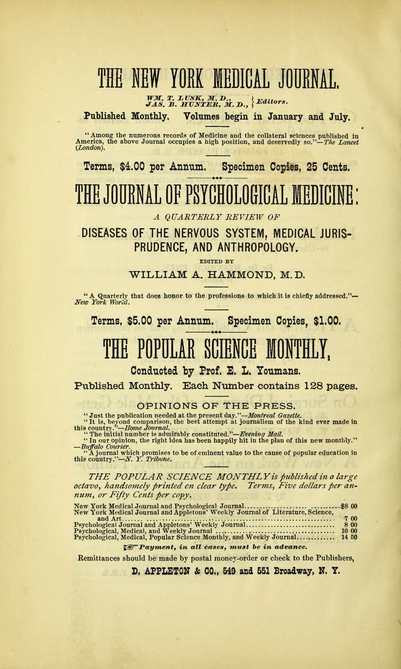 WM. T. X U8K, M. P., | Published Monthly. Volumes begin in January and July. Among: the numerous records of Medicine and the collateral sciences published in America, the above Journal occupies a high position, and deservedly so.—The Lancet {London). Terms, $4.00 per Annum. Specimen Copies, 25 Cents. THE JOOIAL OF PSYCHOLOGICAL MEDICINE: A QUARTERLY REVIEW OF DISEASES OF THE NERVOUS SYSTEM, MEDICAL JURIS- PRUDENCE, AND ANTHROPOLOGY. EDITED BY WILLIAM A. HAMMOND, M. D.  A Quarterly that does honor to the professions to which it is chiefly addressed.— New York World. Terms, $5.00 per Annum. Specimen Copies, $1.00. THE POPULAR SCIENCE MONTHLY, Conducted by Prof. E. L. Youmans. Published Monthly. Each Number contains 128 pages. OPINIONS OF THE PRESS.  Just the publication needed at the present day.—Montreal Gazette.  It is, beyond comparison, the best attempt at journalism of the kind ever made in this country.^^—Home Journal.  The initial number is admirably constituted.-—2<ft;e«ift<7 Mail.  In our opinion, the right idea has been happily hit in the plan of this new monthly. —Buffalo Courier. A journal which promises to be of eminent value to the cause of popular education in this country/'—i^. Y. Tribune. THE POPULAR SCIENCE MONTHL Vis published in a large octavo, handsomely printed on clear type. Terms, Five dollars per an- num, or Fifty Cents per copy. New York Medical Journal and Psychological Journal $8 00 New York Medical Journal and Appletons' Weekly Journal of Literature, Science, and Art 7 00 Psychological Journal and Appletons' Weekly Journal 8 00 Psychological, Medical, and Weekly Journal 10 00 Psychological, Medical, Popular Science Monthly, and Weekly Journal 14 50 ^STFayment, in all Cases, must be in advance. Remittances should be made by postal money-order or check to the Publishers, D. APPLETON & CO,, 549 and 551 Broadway, N. Y.