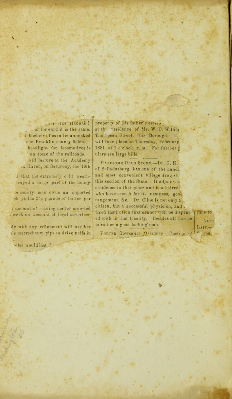 ^^,..1 liKe iliinn!\li? or forward it is llie saaie. f btis!ie!s of corn He unhuskeil V in Franklin countj fields. Iieadltgbt for locomotives i. on eome of the railroa Ja. will lecture at Ihe Academy liavcn, on Saturday, (be 19ib I that (lie ^lircmoly cnM weniii- U'oycJ a liir^a pari of (he boney n cnuRly man owns an imported cli 3'i£ld8 23A pi^iuJi cf biittcr per ; nmoimt of remling iriftlier ciowded J week on accctint of legnl aJvei-tiss- dy vriib any rorinemeiit will u'le her I's Rieertfibaura pipe !o drive iinils in properly of bis father's estHu at tb egidence cf Mr. W. C. VVilliai Tho pson Street, this Borough. T' will lake place on Thursday, February 1881, at 1 o'clock, p. m. For further j ul.irs see large bill.s. Handsome Drug Stobe.—t)v. 0. H. of Siillada.?biirg, bus one of the handc and nio.«t convenient villsge drug slo Ibis section of the State. It adjoins hi residence in that place and is admired' who have seen it for ils nealnees, gooi rangetnent, &c. Dr. Cliiie is not only a citizen, but a successful pbypician, and , fixed insiitution that caunot well be dispent | time to ed with in that locality. Besides all Ibis he is rulber a good looking man. PonTF:R Township '^'lv^c.r^'! - ••Tu!'!i'e Al.TO Last.- ' la, •'ile.s would last