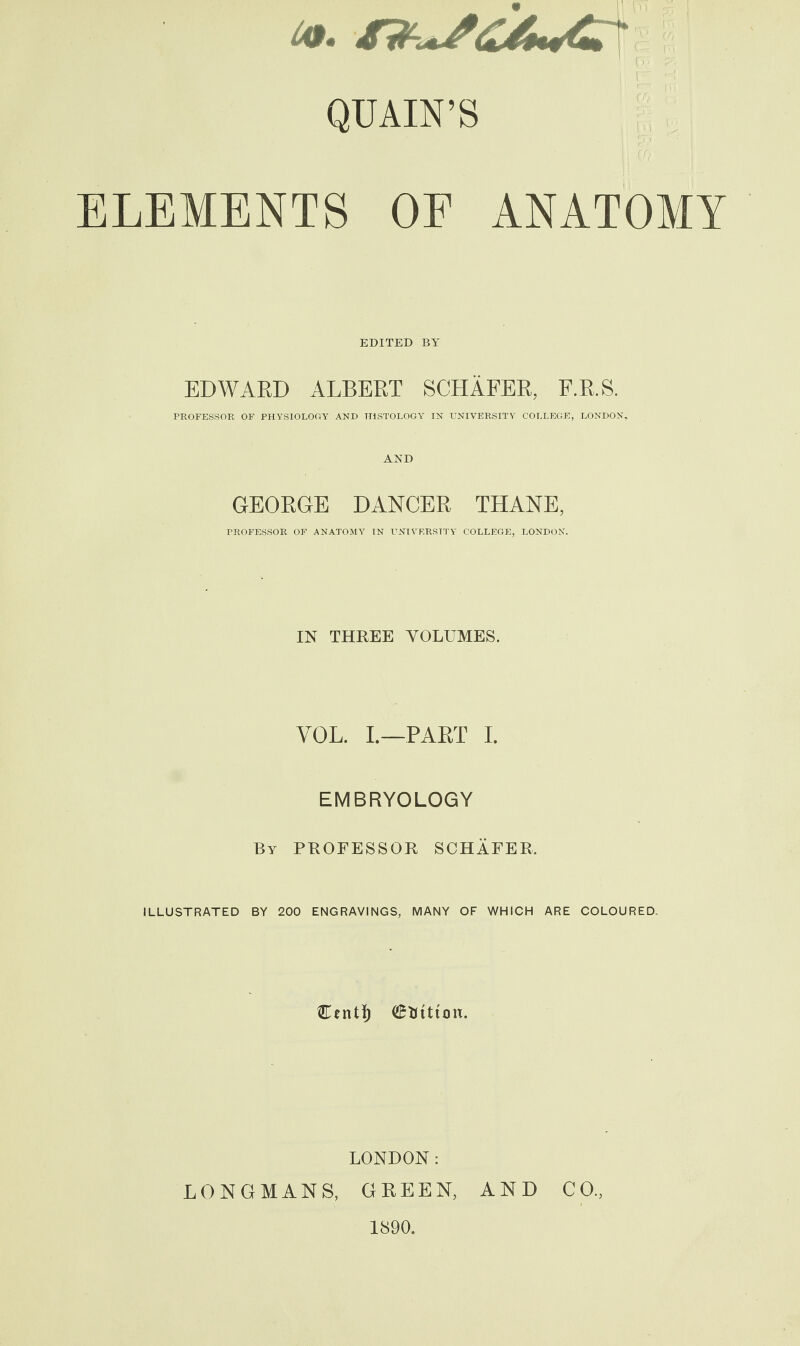 p QUAIN’S ELEMENTS OF ANATOMY EDITED BY EDWARD ALBERT SCHAFER, F.R.S. PROFESSOR OF PHYSIOLOGY AND TIiSTOLOGY IN UNIVERSITY COLLEGE, LONDON, AND GEORGE DANCER THANE, PROFESSOR OF ANATOMY IN UNIVERSITY COLLEGE, LONDON. IN THREE VOLUMES. YOL. I.—PAST I. EMBRYOLOGY By PROFESSOR SCHAFER, ILLUSTRATED BY 200 ENGRAVINGS, MANY OF WHICH ARE COLOURED. Ccnt^ Station. LONDON: LONGMANS, GREEN, AND CO., 1890.