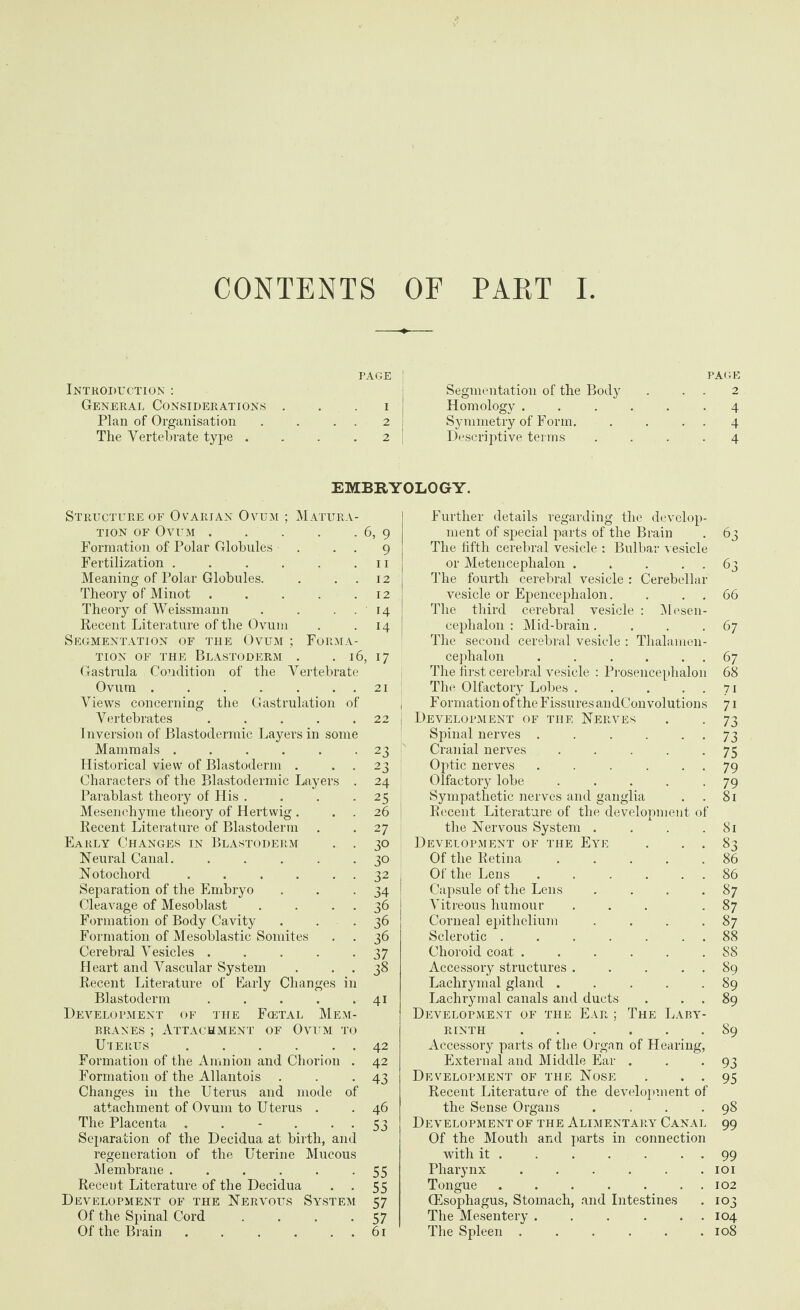 CONTENTS OF PART I PAGE ] Introduction : General Considerations i Plan of Organisation . . . . 2 The Vertebrate type .... 2 PAGE Segmentation of the Body . 2 Homology ...... 4 Symmetry of Form. . . 4 Descriptive terms .... 4 EMBRYOLOGY. Structure of Ovarian Ovum ; Matura tion of Ovum.6, 9 Formation of Polar Globules . . . 9 Fertilization . . . . . .11 Meaning of Polar Globules. . ..12 Theory of Minot.12 Theory of Weissmann . . . 14 Recent Literature of the Ovum . .14 Segmentation of the Ovum ; Forma¬ tion of the Blastoderm . . 16, 17 Gastrula Condition of the Vertebrate Ovum.21 Views concerning the Gastrulation of Vertebrates ..... Inversion of Blastodermic Layei’s in some Mammals ...... Historical view of Blastoderm . . . Characters of the Blastodermic Layers . Parablast theory of His .... Mesenchyme theory of Hertwig . . . Recent Literature of Blastoderm Early Changes in Blastoderm . . Neural Canal. ..... Notochord ...... Separation of the Embryo Cleavage of Mesoblast . . . . Formation of Body Cavity Formation of Mesoblastic Somites . . Cerebral Vesicles ..... Heart and Vascular System Recent Literature of Early Changes in Blastoderm ..... Development of the Foetal Mem¬ branes ; Attachment of Ovum to Uterus . . Formation of the Amnion and Chorion . Formation of the Allantois Changes in the Uterus and mode of attachment of Ovum to Uterus . The Placenta ...... Separation of the Decidua at birth, and regeneration of the Uterine Mucous 22 23 23 24 25 26 27 30 30 32 34 36 36 36 37 38 4i 42 42 43 46 53 Membrane . . . . . -55 Recent Literature of the Decidua . . 55 Development of the Nervous System 57 Of the Spinal Cord . . . *57 Further details regarding the develop¬ ment of special parts of the Brain The fifth cerebral vesicle : Bulbar vesicle or Metencephalon ..... The fourth cerebral vesicle : Cerebellar vesicle or Epencephalon. The third cerebral vesicle : Mesen¬ cephalon : Mid-brain.... The second cerebral vesicle : Thalamen- cephalon ...... The first cerebral vesicle : Prosencephalon The Olfactory Lobes . . ... , F ormation of the Fissures an dCon volutions i Development of the Nerves Spinal nerves . . . . . . Cranial nerves ..... Optic nerves . . .... Olfactory lobe ..... Sympathetic nerves and ganglia . . Recent Literature of the development of the Nervous System .... Development of the Eye . . . Of the Retina. I Of the Lens ...... Capsule of the Lens .... Vitreous humour ... Corneal epithelium .... Sclerotic ....... Choroid coat ...... Accessory structures . . . . . Lachrymal gland ..... Lachrymal canals and ducts . . . Development of the Ear ; The Laby¬ rinth . Accessory parts of the Organ of Hearing, External and Middle Ear . Development of the Nose . . . Recent Literature of the development of the Sense Organs .... Development of the Alimentary Canal Of the Mouth and parts in connection with it . . . . . . . Pharynx ...... Tongue ....... Oesophagus, Stomach, and Intestines The Mesentery. 63 63 66 67 6 7 68 7i 7i 73 73 75 79 79 81 81 86 87 87 87 88 88 89 89 89 89 93 95 98 99 99 101 102 103 104