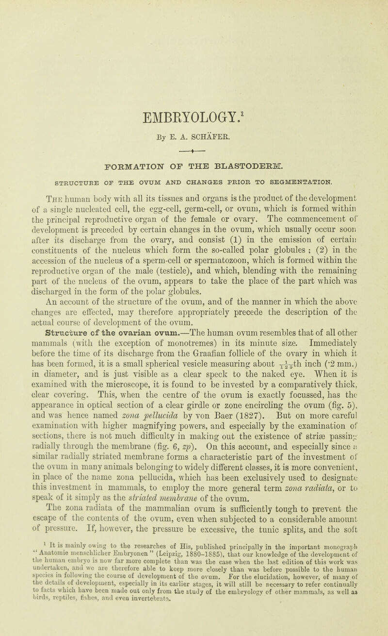 EMBKYOLOGfY.1 By E. A. SCHAFER. -♦- FORMATION OF THE BLASTODERM. STRUCTURE OF THE OVUM AND CHANGES PRIOR TO SEGMENTATION. The human body with all its tissues and organs is the product of the development of a single nucleated cell, the egg-cell, germ-cell, or ovum, which is formed within the principal reproductive organ of the female or ovary. The commencement of development is preceded by certain changes in the ovum, which usually occur soon after its discharge from the ovary, and consist (1) in the emission of certain constituents of the nucleus which form the so-called polar globules ; (2) in the accession of the nucleus of a sperm-cell or spermatozoon, which is formed within the reproductive organ of the male (testicle), and which, blending with the remaining part of the nucleus of the ovum, appears to take the place of the part which was discharged in the form of the polar globules. An account of the structure of the ovum, and of the manner in which the above changes are effected, may therefore appropriately precede the description of the actual course of development of the ovum. Structure of the ovarian ovum.—The human ovum resembles that of all other mammals (with the exception of monotremes) in its minute size. Immediately before the time of its discharge from the Graafian follicle of the ovary in which it has been formed, it is a small spherical vesicle measuring about y^-th inch (*2 mm.) in diameter, and is just visible as a clear speck to the naked eye. When it is examined with the microscope, it is found to be invested by a comparatively thick, clear covering. This, when the centre of the ovum is exactly focussed, has the appearance in optical section of a clear girdle or zone encircling the ovum (fig. 5), and was hence named zona joellucida by von Baer (1827). But on more careful examination with higher magnifying powers, and especially by the examination of sections, there is not much difficulty in making out the existence of striae passing radially through the membrane (fig. 6, zp). On this account, and especially since a similar radially striated membrane forms a characteristic part of the investment of the ovum in many animals belonging to widely different classes, it is more convenient, in place of the name zona pellucida, which has been exclusively used to designate this investment in mammals, to employ the more general term zona radiata, or to speak of it simply as the striated membrane of the ovum. The zona radiata of the mammalian ovum is sufficiently tough to prevent the escape of the contents of the ovum, even when subjected to a considerable amount of pressure. If, however, the pressure be excessive, the tunic splits, and the soft 1 It is mainly owing to the researches of His, published principally in the important monograph Anatomie menschlicher Embryonen M (Leipzig, 1880—1885), that our knowledge of the development of the human embryo is now far more complete than was the case when the last edition of this work was undertaken, and we are therefore able to keep more closely than -was before possible to the human species in following the course of development of the ovum. For the elucidation, however, of many of the details of development, especially in its earlier stages, it will still be necessary to refer continually to facts which have been made out only from the study of the embryology of other mammals, as well as birds, reptiles, fishes, and even invertebrate.