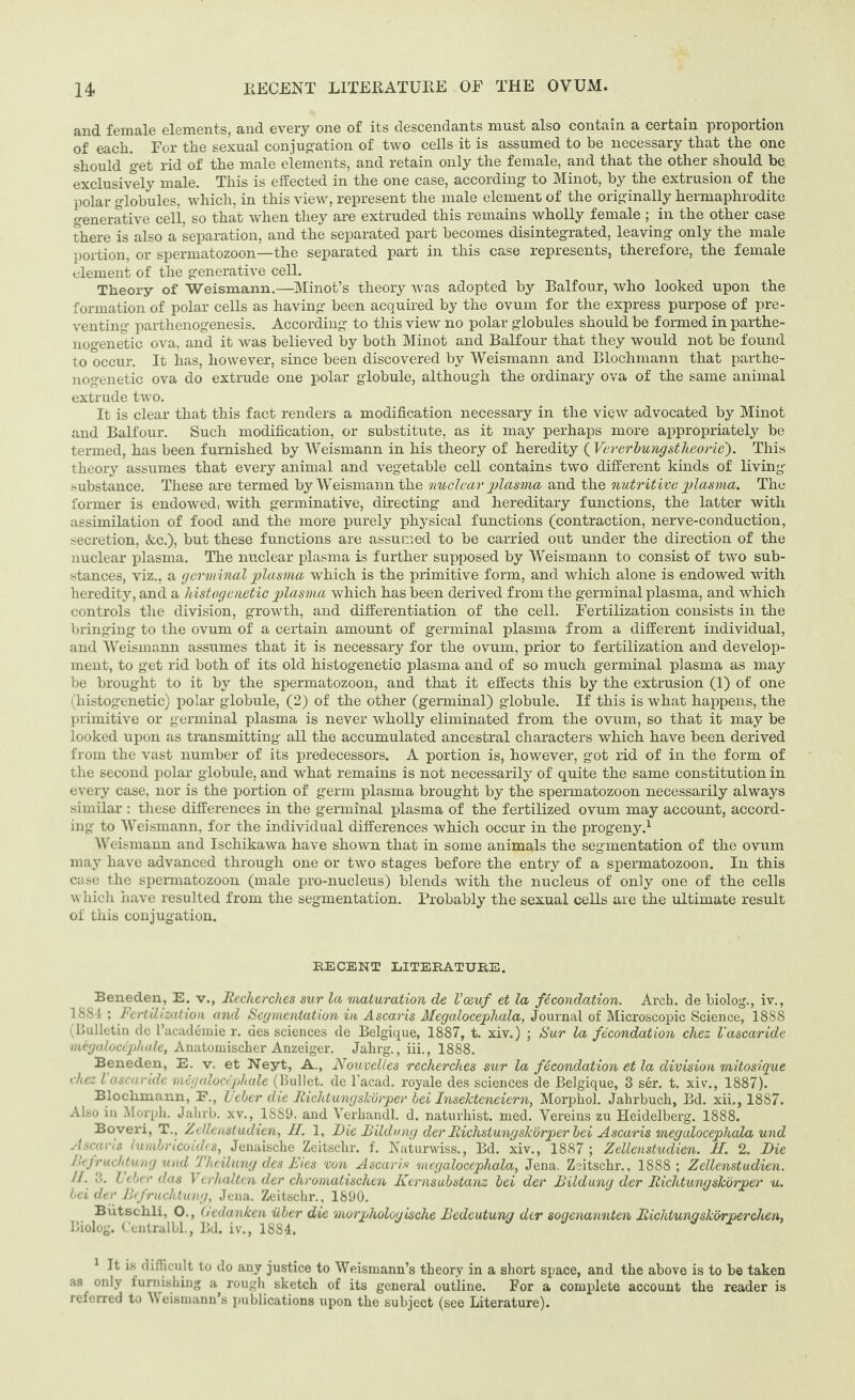 and female elements, and every one of its descendants must also contain a certain proportion of each. For the sexual conjugation of two cells it is assumed to be necessary that the one should get rid of the male elements, and retain only the female, and that the other should be exclusively male. This is effected in the one case, according to Minot, by the extrusion of the polar globules, which, in this view, represent the male element of the originally hermaphrodite generative cell, so that when they are extruded this remains wholly female ; in the other case there is also a separation, and the separated part becomes disintegrated, leaving only the male portion, or spermatozoon—the separated part in this case represents, therefore, the female element of the generative cell. Theory of Weismann.—Minot’s theory was adopted by Balfour, who looked upon the formation of polar cells as having been acquired by the ovum for the express purpose of pre¬ venting parthenogenesis. According to this view no polar globules should be formed in parthe- nogenetic ova, and it was believed by both Minot and Balfour that they would not be found to occur. It has, however, since been discovered by Weismann and Blochmann that parthe- nogenetic ova do extrude one polar globule, although the ordinary ova of the same animal extrude two. It is clear that this fact renders a modification necessary in the view advocated by Minot and Balfour. Such modification, or substitute, as it may perhaps more appropriately be termed, has been furnished by Weismann in his theory of heredity ( Vererbungstheorie). This theory assumes that every animal and vegetable cell contains two different kinds of living- substance. These are termed by Weismann the nuclear plasma and the nutritive plasma. The former is endowed, with germinative, directing and hereditary functions, the latter with assimilation of food and the more purely physical functions (contraction, nerve-conduction, secretion, &c.), but these functions are assumed to be carried out under the direction of the nuclear plasma. The nuclear plasma is further supposed by Weismann to consist of two sub¬ stances, viz., a germinal plasma which is the primitive form, and which alone is endowed with heredity, and a histogenetic plasma which has been derived from the germinal plasma, and which controls the division, growth, and differentiation of the cell. Fertilization consists in the bringing to the ovum of a certain amount of germinal plasma from a different individual, and Weismann assumes that it is necessary for the ovum, prior to fertilization and develop¬ ment, to get rid both of its old histogenetic plasma and of so much germinal plasma as may be brought to it by the spermatozoon, and that it effects this by the extrusion (1) of one (histogenetic) polar globule, (2) of the other (germinal) globule. If this is what happens, the primitive or germinal plasma is never wholly eliminated from the ovum, so that it may be looked upon as transmitting all the accumulated ancestral characters which have been derived from the vast number of its predecessors. A portion is, however, got rid of in the form of the second polar globule, and what remains is not necessarily of quite the same constitution in every case, nor is the portion of germ plasma brought by the spermatozoon necessarily always similar : these differences in the germinal plasma of the fertilized ovum may account, accord¬ ing to Weismann, for the individual differences which occur in the progeny.1 Weismann and Ischikawa have shown that in some animals the segmentation of the ovum may have advanced through one or two stages before the entry of a spermatozoon. In this case the spermatozoon (male pro-nucleus) blends with the nucleus of only one of the cells which have resulted from the segmentation. Probably the sexual cells are the ultimate result of this conjugation. RECENT LITERATURE. Beneden, E. v., Recherches sur la maturation de Vo&uf et la fecondation. Arch, de biolog., iv., 1SS1 ; Fertilization and Segmentation in Ascaris Megalocepliala, Journal of Microscopic Science, 1888 (Bulletin dc l’academie r. des sciences de Belgique, 1887, t. xiv.) ; Sur la fecondation chez Vascaride megalocephule, Anatomischer Anzeiger. Jahrg., iii., 1888. Beneden, E. v. et Neyt, A., Nouvelles recherches sur la fecondation et la division mitosique chez lascaride megalocephule (Bullet, de l'acad. royale des sciences de Belgique, 3 ser. t. xiv., 1887). Blochmann, P., JJeber die Richtungslcorper hei Insekteneiern, Morphol. Jahrbuch, Bd. xii., 1887. Also in Morph. Jalirb. xv., 1889. and Verhandl. d. naturhist. med. Vereins zu Heidelberg. 1888. Boveri, T., Zellenstudien, II. 1, Die Bildung der Richstungslcbrper bei Ascaris megalocepliala und Ascaris lumbricoidcs, Jenaische Zeitschr. f. Naturwiss., Bd. xiv., 1887 ; Zellenstudien. H. 2. Die Befruchtung und Theilung des Dies von Ascaris megalocephala, Jena. Zsitschr., 1888; Zellenstudien. //. 3. L tier das Vcrlialten der chromatischen Kernsubstanz bei der Bildung der Riclitungskorper u. bei der Bifruchtung, Jena. Zeitschr., 1890. Butschli, O., Gcdanken iiber die morphologische Bedeutung der soqenannten Richtunq sharper chen. Biolog. Centralbl., Bd. iv., 1884. 1 It is difficult to do any justice to Weismann’s theory in a short space, and the above is to be taken as only iurnishing a rough sketch of its general outline. For a complete account the reader is referred to ^eismann’s publications upon the subject (see Literature).