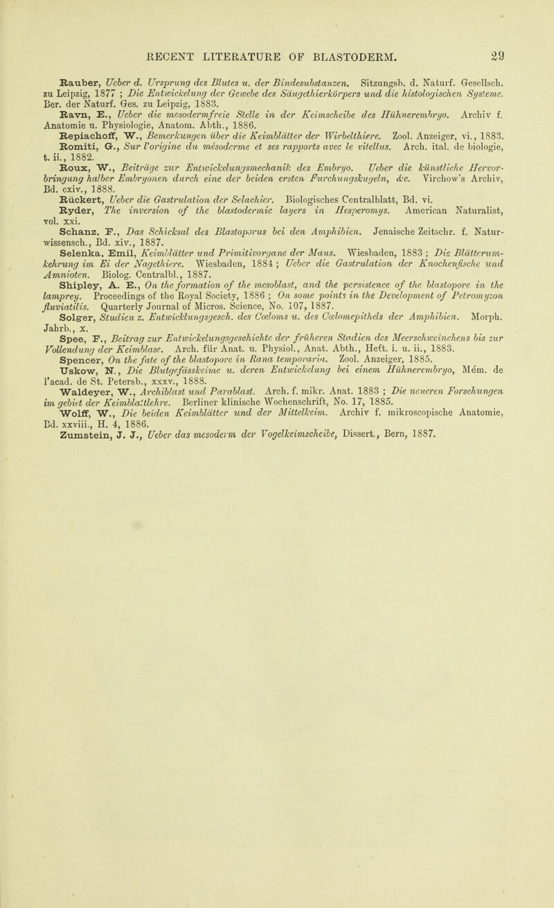 Rauber, Ucber d. Ur sprung des dilutes u. der Bindesubstanzen. Sitzungsb. d. Nafcurf. Gesellsch. zu Leipzig, 1877 ; Die Entwickelung der Gewebe des Sdugethierkorpers und die histologischen Systeme. Ber. der Naturf. Ges. zu Leipzig, 1883. Ravn, E., Ucber die mesodermfreie Stelle in der Keimscheibe des Huhnerembryo. Arcliiv f. Anatomie u. Physiologie, Anatom. Abth., 1886. Repiachoff, W., Bemerkungen uber die Keimblatter der Wirbelthiere. Zool. Anzeiger, vi., 1883. Romiti, G-., Sur Vorigine du mesoderme et ses rapports avec le vitellus. Arch. ital. de biologie, t. ii., 1882. Roux, W., Beitrage zur Entwickelungsmechanik des Embryo. Ueber die Jciinstlicke Hervor- bringung halber Embryonen durch eine der beiden ersten Furchungskugeln, Ac. Virchow’s Archiv, Bd. cxiv., 1888. Riickert, Ueber die Gastrulation der Selachier. Biologisches Centralblatt, Bd. vi. Ryder, The inversion of the blastodermic layers in Ilesperomys. American Naturalist, vol. xxi. Schanz, E., Das Schicksal des Blastoporus bei den Ampliibien. Jenaische Zeitschr. f. Natur- wissensch., Bd. xiv., 1887. Selenka, Emil, Keimblatter und Primitivorgane der Maus. Wiesbaden, 1883 ; Die Blatterum- kehrung im Ei der Nagethiere. Wiesbaden, 1884 ; Ueber die Gastrulation der Knochenfische und Amnioten. Biolog. Centralbl., 1887. Shipley, A. E., On the formation of the mesoblast, and the persistence of the blastopore in the lamprey. Proceedings of the Royal Society, 1886 ; On some points in the Development of Petromyzon fluviatilis. Quarterly Journal of Micros. Science, No. 107, 1887. Solgrer, Studien z. Entwicklungsgesch. des Coeloms u. des Ccelomepithels der Amphibien. Morph. Jahrb., x. Spee, F., Beitrag zur Entwickelungsgesohichte der fruheren Stadien des Meerschweinchens bis zur Vollendung der Keimblase. Arch, fur Anat. u. Physiol., Anat. Abth., Heft. i. u. ii., 1883. Spencer, On the fate of the blastopore in Rana temporaria. Zool. Anzeiger, 1885. TJskow, N., Die Blutgefasskeime u. deren Entwickelung bei einem Huhnerembryo, Mem. de l’acad. de St. Petersb., xxxv., 1888. Waldeyer, W., Archiblast und Parablast. Arch. f. mikr. Anat. 1883 ; Die neueren Forschungen im gebiet der Keimblattlehre. Berliner klinische Wochenschrift, No. 17, 1885. Wolff, W., Die beiden Keimblatter und der Mittelkeim. Archiv f. mikroscopische Anatomie, Bd. xxviii., H. 4, 1886. Zumstein, J. J., Ueber das mesoderm der Vogelkeimscheibe, Dissert., Bern, 1887.