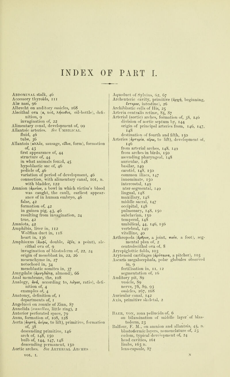 Abdominal stalk, 46 Accessory thyroids, 111 Alse nasi, 96 Albrecht on auditory ossicles, 168 Alecithal ova (a, not, \tjkv9os, oil-bottle), defi¬ nition, 9 invagination of, 22 Alimentary canal, development of, 99 Allantoic arteries. See Umbilical. fluid, 46 tube, 36 Allantois (a\\as, sausage, e’/Sos, form), formation of, 43 first appearance of, 44 structure of, 44 in what animals found, 45 hypoblastic sac of, 46 pedicle of, 46 variation of period of development, 46 connection, with alimentary canal, 101, n. with bladder, 122 Amnion (ap.viov, a bowl in which victim’s blood was caught, the caul), earliest appear¬ ance of in human embryo, 46 false, 42 formation of, 42 in guinea pig, 43, 46 resulting from invagination, 24 true, 42 Amniota, 42 Amphibia, liver in, 112 Wolffian duct in, 118 heart in, 136 Amphioxus (ap.(pi, double, ol-vs, a point), nle- cithal ova of, 9 invagination of blastoderm of, 22, 24 origin of mesoblast in, 22, 26 mesenchyme in, 27 notochord in, 34 mesoblastic somites in, 37 Amygdalae [apv^SaXr], almond), 66 Anal membrane, the, 108 Analogy, ava, according to, Aoyos, ratio), defi¬ nition of, 4 examples of, 4 Anatomy, definition of, 1 departments of, 1 Angelucci on zonule of Zinn, 87 Annelida (anncllus, little ring), 2 Anterior perforated space, 79 Anus, formation of, 108, 128 Aorta (aoprri, aetpw, to lift), primitive, formation of, 38 descending primitive, 146 arch of, 148, 150 bulb of, 144, 147, 148 descending permanent, 150 Aortic arches. See Artektal Arches Aqueduct of Sylvius, 62, 67 Archenteric cavity, primitive {apx'fi, beginning, evTepov, intestine), 26 Archiblastic cells of His, 25 Arteria centralis retinae, 85, 87 Arterial (aortic) arches, formation of, 38, 146 division of aortic septum by, 144 origin of principal arteries from, 146, 147, 148 destination of fourth and fifth, 150 Arteries (apTrjpia, cupw, to lift), development of, 146 from arterial arches, 148, 149 from arches in birds, 150 ascending pharyngeal, 148 auricular, 148 basilar, 149 carotid, 148. 150 common iliacs, 147 innominate, 150 intercostal, 149 nter-segmental, 149 lingual, 148 maxillary, 148 middle sacral, 147 occipital, 148 pulmonary, 148, 150 subclavian, 150 temporal, 148 umbilical, 44, 146, 156 vertebral, 149 vitelline, 40 Arthropoda (&p9pou, a joint, rrovs, a foot), seg¬ mental plan of, 2 centrolecithal ova of, 8 j Ar}mpiglottic folds, 103 j Arytenoid cartilages (apvrcuva, a pitcher), 103 i Ascaris megalocephala, polar globules observed in, 9 fertilisation in, 11, 12 segmentation of, 16 I Auditory pit, 89 vesicle, 89 nerve, 78, 89, 93 ossicles, 167, 168 I Auricular canal, 142 Axis, primitive skeletal, 2 Baer, von, zona pellucida of, 6 on bilamination of middle layer of blas¬ toderm, 23 Balfour, F. M., on amnion and allantois, 45, n. blastodermic layers, nomenclature of, 23 coelom, typical development of, 24 head cavities, 161 limbs, 163 n. lens-capsule, 87