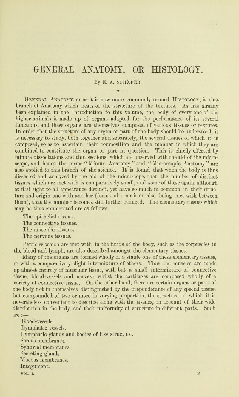 GENERAL ANATOMY, OR HISTOLOGY. By E. A. SCHAFER. General Anatomy, or as it is now more commonly termed Histology, is that branch of Anatomy which treats of the structure of the textures. As has already been explained in the Introduction to this volume, the body of every one of the higher animals is made up of organs adapted for the performance of its several functions, and these organs are themselves composed of various tissues or textures. In order that the structure of any organ or part of the body should be understood, it is necessary to study, both together and separately, the several tissues of which it is composed, so as to ascertain their composition and the manner in which they are combined to constitute the organ or part in question. This is chiefly effected by minute dissociations and thin sections, which are observed with the aid of the micro¬ scope, and hence the terms “ Minute Anatomy ” and “ Microscopic Anatomy ” are also applied to this branch of the science. It is found that when the body is thus dissected and analyzed by the aid of the microscope, that the number of distinct tissues which are met with is comparatively small, and some of these again, although at first sight to all appearance distinct, yet have so much in common in their struc¬ ture and origin one with another (forms of transition also being met with between them), that the number becomes still further reduced. The elementary tissues which may be thus enumerated are as follows :— The epithelial tissues. The connective tissues. The muscular tissues. The nervous tissues. Particles which are met with in the fluids of the body, such as the corpuscles in the blood and lymph, are also described amongst the elementary tissues. Many of the organs are formed wholly of a single one of these elementary tissues, or with a comparatively slight intermixture of others. Thus the muscles are made up almost entirely of muscular tissue, with but a small intermixture of connective tissue, blood-vessels and nerves ; whilst the cartilages are composed wholly of a variety of connective tissue. On the other hand, there are certain organs or parts of the body not in themselves distinguished by the preponderance of any special tissue, but compounded of two or more in varying proportion, the structure of which it is nevertheless convenient to describe along with the tissues, on account of their wide distribution in the body, and their uniformity of structure in different parts. Such are :— Blood-vessels. Lymphatic vessels. Lymphatic glands and bodies of like structure. Serous membranes. Synovial membranes. Secreting glands. Mucous membranes. Integument.