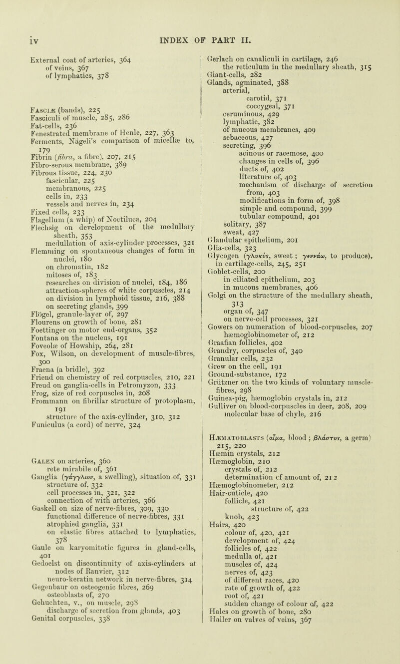 External coat of arteries, 364 of veins, 367 of lymphatics, 378 Fasciae (bands), 225 Fasciculi of muscle, 285, 286 Fat-cells, 236 Fenestrated membrane of Henle, 227, 363 Ferments, Nageli’s comparison of micellae to, 179 Fibrin (fibra, a fibre), 207, 215 Fibro-serous membrane, 389 Fibrous tissue, 224, 230 fascicular, 225 membranous, 225 cells in, 233 vessels and nerves in, 234 Fixed cells, 233 Flagellum (a whip) of Noctiluca, 204 Flechsig on development of the medullary sheath, 353 medullation of axis-cylinder processes, 321 Flemming on spontaneous changes of form in nuclei, 180 on chromatin, 182 mitoses of, 183 researches on division of nuclei, 184, 186 attraction-spheres of white corpuscles, 214 on division in lymphoid tissue, 216, 388 on secreting glands, 399 Flogel, granule-layer of, 297 Flourens on growth of bone, 281 Foettinger on motor end-organs, 352 Fontana on the nucleus, 191 Foveolae of Howship, 264, 281 Fox, Wilson, on development of muscle-fibres, 300 Fraena (a bridle), 392 Friend on chemistry of red corpuscles, 210, 221 Freud on ganglia-cells in Petromyzon, 333 Frog, size of red corpuscles in, 208 Frommann on fibrillar structure of protoplasm, 191 structure of the axis-cylinder, 310, 312 Funiculus (a cord) of nerve, 324 Galen on arteries, 360 rete mirabile of, 361 Ganglia (yayyXiov, a swelling), situation of, 331 structure of, 332 cell processes in, 321, 322 connection of with arteries, 366 Gaskell on size of nerve-fibres, 309, 330 functional difference of nerve-fibres, 331 atrophied ganglia, 331 on elastic fibres attached to lymphatics, 378 Gaule on karyomitotic figures in gland-cells, 401 Gedoelst on discontinuity of axis-cylinders at nodes of Ranvier, 312 neuro-keratin network in nerve-fibres, 314 Gegenbaur on osteogenic fibres, 269 osteoblasts of, 270 Gohuchten, v., on muscle, 298 discharge of secretion from glands, 403 Genital corpuscles, 338 Gerlach on canaliculi in cartilage, 246 the reticulum in the medullary sheath, 315 Giant-cells, 282 Glands, agminated, 388 arterial, carotid, 371 coccygeal, 371 ceruminous, 429 lymphatic, 382 of mucous membranes, 409 sebaceous, 427 secreting, 396 acinous or racemose, 400 changes in cells of, 396 ducts of, 402 literature of, 403 mechanism of discharge of secretion from, 403 modifications in form of, 398 simple and compound, 399 tubular compound, 401 solitary, 387 sweat, 427 Glandular epithelium, 201 Glia-cells, 323 Glycogen (y\vKvs, sweet; yevvaw, to produce), in cartilage-cells, 245, 251 I Goblet-cells, 200 in ciliated epithelium, 203 in mucous membranes, 406 Golgi on the structure of the medullary sheath, 3I3 organ of, 347 on nerve-cell processes, 321 Gowers on numeration of blood-corpuscles, 207 haemoglobinometer of, 212 Graafian follicles, 402 Grandry, corpuscles of, 340 j Granular cells, 232 I Grew on the cell, 191 Ground-substance, 172 ! Griitzner on the two kinds of voluntary muscle- fibres, 298 Guinea-pig, haemoglobin crystals in, 212 Gulliver on blood-corpuscles in deer, 208, 209 molecular base of chyle, 216 j ILematoblasts (aT/xa, blood ; f3\a<TTos, a germ) 215, 220 Haemin crystals, 212 Haemoglobin, 210 crystals of, 212 determination cf amount of, 212 Haemoglobinometer, 212 Hair-cuticle, 420 follicle, 421 structure of, 422 knob, 423 Hairs, 420 colour of, 420, 421 development of, 424 follicles of, 422 medulla of, 421 muscles of, 424 nerves of, 423 of different races, 420 rate of growth of, 422 root of, 421 sudden change of colour cxf, 422 Hales on growth of bone, 280 Haller on valves of veins, 367